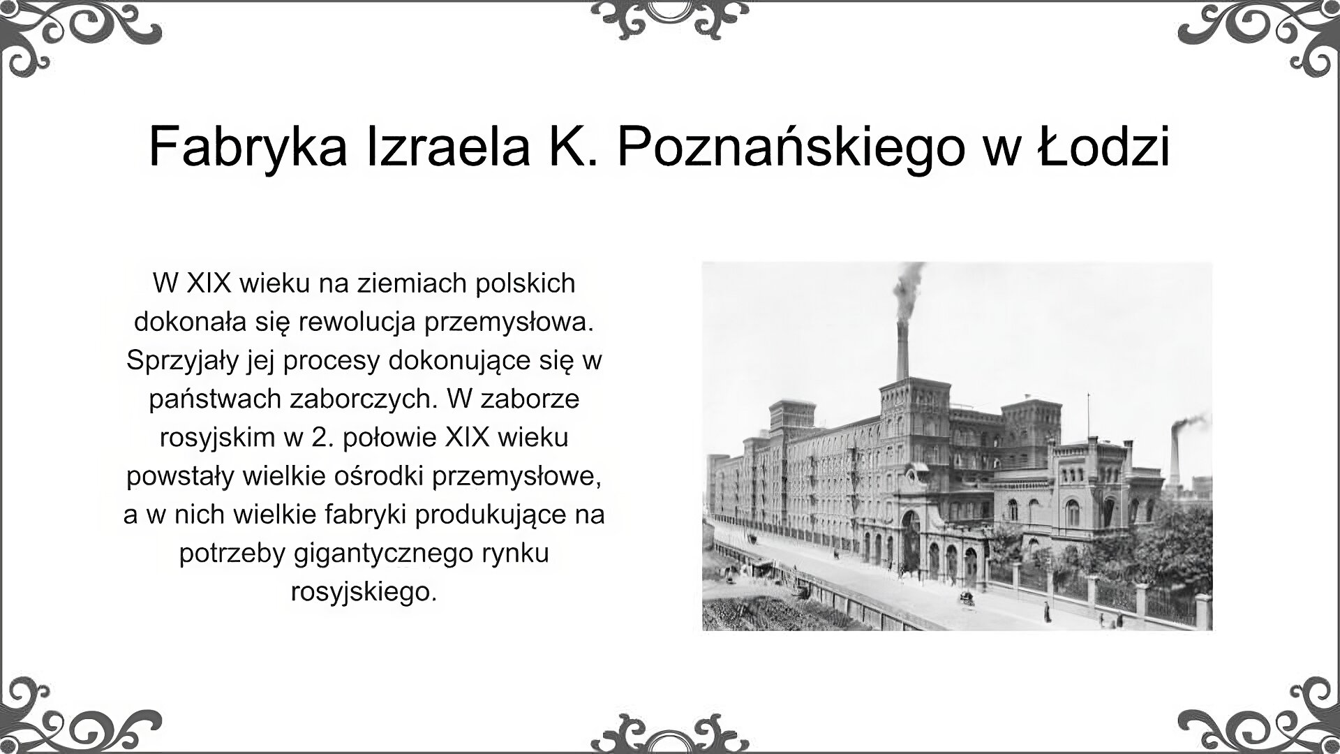 Slajd jest zatytułowany: Fabryka Izraela K. Poznańskiego w Łodzi. Po lewej stronie slajdu znajduje się napis, a po prawej zdjęcie. Zdjęcie przedstawia zabudowania fabryki włókienniczej należącej do Izraela K. Poznańskiego. Na ilustracji przedstawiono potężny, kilkupiętrowy budynek tkalni, dekoracyjną bramę z symetrycznie rozmieszczonymi filarami prowadzącą na teren fabryki oraz budynek administracyjny. W głębi widoczny jest wysoki komin fabryczny. Przed wejściem na teren fabryki widać drogę dojazdową, a tuż za płotem, po prawej stronie od bramy roślinność. Napis: W XIX wieku na ziemiach polskich dokonała się rewolucja przemysłowa. Sprzyjały jej procesy dokonujące się w państwach zaborczych. W zaborze rosyjskim w 2. połowie XIX wieku powstały wielkie ośrodki przemysłowe, a w nich wielkie fabryki produkujące na potrzeby gigantycznego rynku rosyjskiego.  