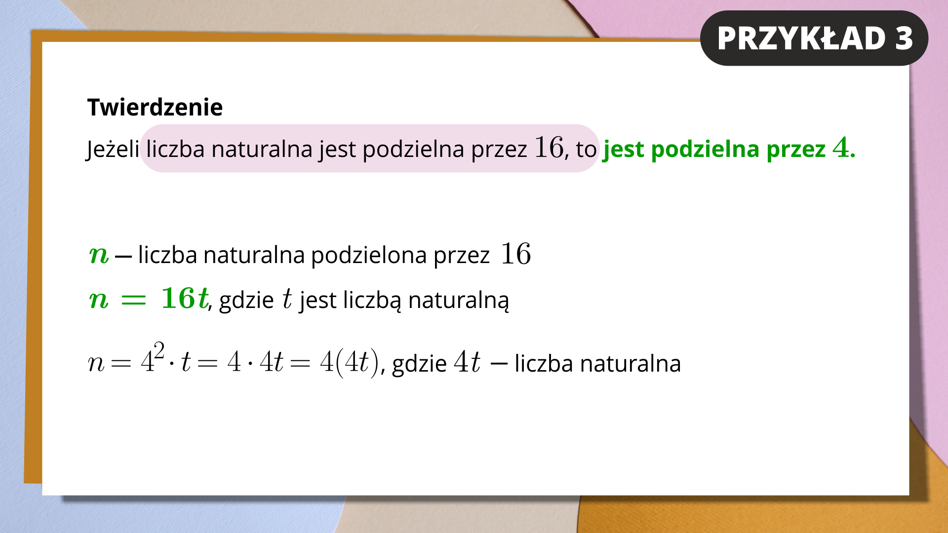 Na slajdzie białe tło i kolorowa ramka. W prawym górnym rogu znajduje się napis na czarnym tle. Przykład 3. Niżej zapisany jest tekst. Twierdzenie: jeżeli liczba naturalna jest podzielna przez 16, to jest podzielna przez 4. Pierwsza część zdania jest zaznaczona kolorem różowym, druga zielonym. Poniżej zapisano: n- liczba naturalna podzielna przez 16, zatem n=16t, gdzie t jest liczbą naturalną. Na dole zapisano równanie: n=4^2*t=4*4t=4(4t), gdzie 4t - liczba naturalna.