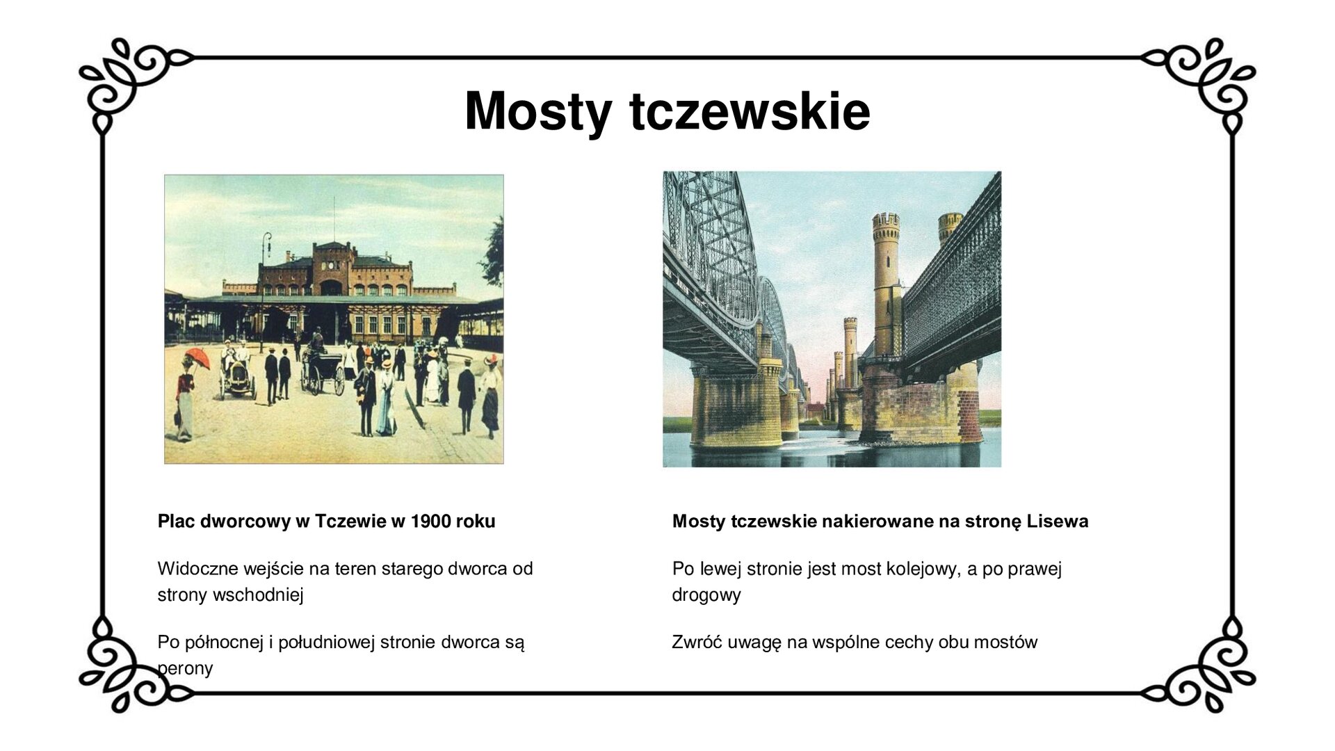 U góry planszy nagłówek: Mosty tczewskie. Poniżej są dwie ilustracje. Pierwsze zdjęcie ukazuje plac dworcowy w Tczewie. Widoczny jest front dworca i ludzie spacerujący przed nim. Jest to to piętrowy, ceglany budynek z wysokimi oknami, z wieżyczką w środkowej części oraz niższymi skrzydłami po bokach. Przed budynkiem stoi zadaszenie łączące perony widoczne na krańcach fotografii. Druga ilustracja ukazuje mosty tczewskie. Po lewej stronie jest most kolejowy, a po prawej drogowy. Oba mosty mają równoległe filary oraz wykonane są z żelaza. Na slajdzie są napisy informacyjne: Pod zdjęciem po lewej stronie: Plac dworcowy w Tczewie w 1900 roku. Widoczne wejście na teren starego dworca od strony wschodniej. Po północnej i południowej stronie dworca są perony. Pod zdjęciem po prawej stronie: Mosty tczewskie nakierowane na stronę Lisewa. Po lewej stronie jest most kolejowy, a po prawej drogowy. Zwróć uwagę na wspólne cechy obu mostów.