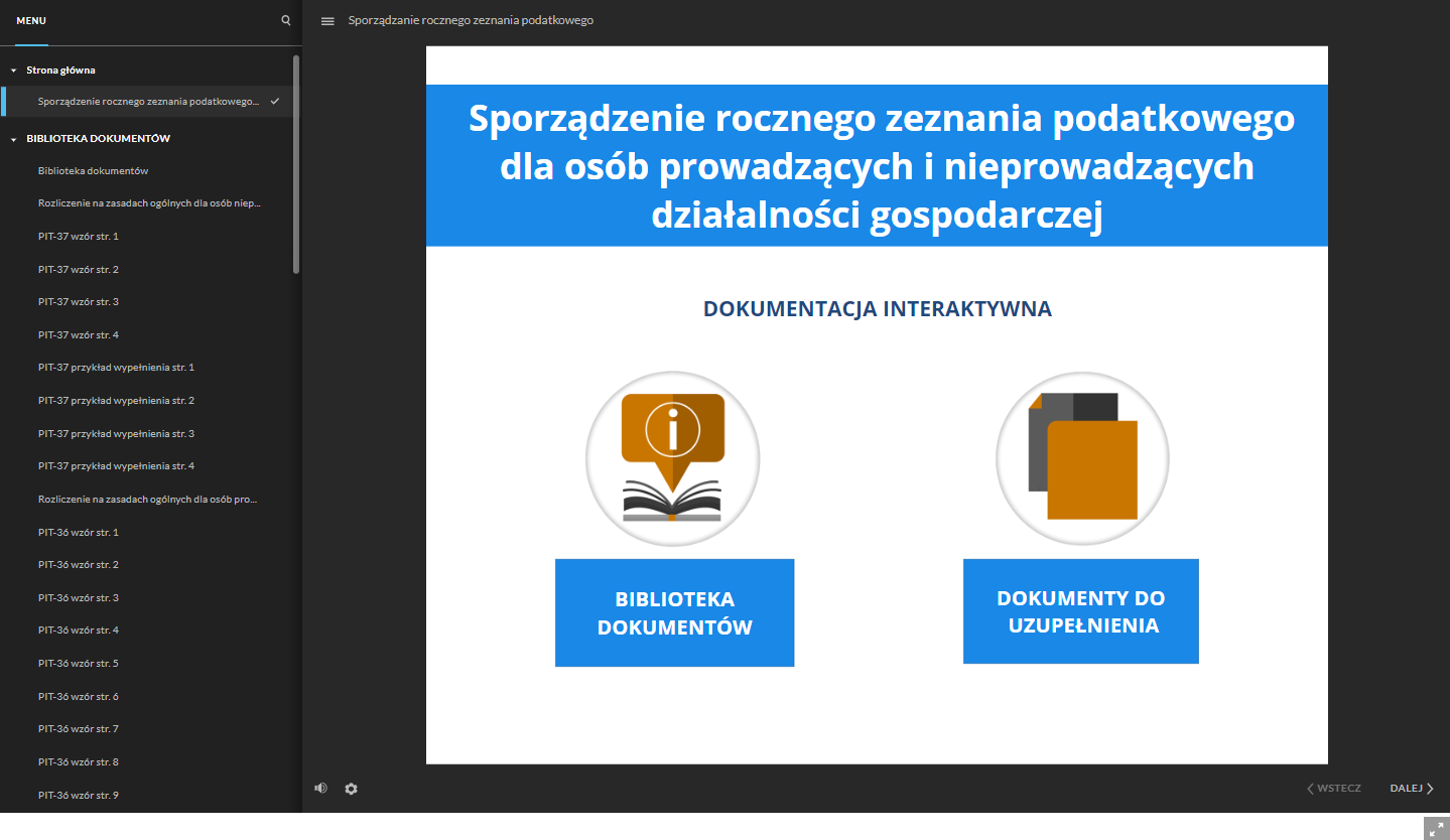 Grafika przedstawia główne okno dokumentacji interaktywnej. Po lewej stronie znajduje się menu ze strukturą całej dokumentacji. Nad menu znajduje się ikona szkła powiększającego, służąca do szukania konkretnego dokumentu. Obok znajduje się ikona z trzech linii, służąca do ukrywania menu ze strukturą dokumentacji. Przy tej ikonie jest tytuł dokumentacji “Sporządzanie rocznego zeznania podatkowego”. W głównej części grafiki znajduje się okno z tytułem dokumentacji interaktywnej: “Sporządzenie rocznego zeznania podatkowego dla osób prowadzących i nieprowadzących działalności gospodarczej”. Poniżej jest napis “Dokumentacja interaktywna”. Pod napisem znajdują się dwa pola interaktywne zobrazowane schematycznymi grafikami. Pierwsze pole to “Biblioteka dokumentów”, a drugie pole to “Dokumenty do uzupełnienia”. W dolnej części, po lewej stronie znajduje się ikona głośnika, służąca do regulowania głośności ścieżki audio. Obok jest ikona koła zębatego, służąca do powiększania, uruchomienia dostępnego tekstu oraz skrótów klawiaturowych. W prawym, dolnym rogu znajdują się dwa przyciski: “wstecz” i “dalej” oznaczone dodatkowo strzałkami. Przyciski te służą do nawigacji po dokumentacji. Pod oknem dokumentacji znajduje się kwadratowa ikona z dwiema strzałkami, która służy do włączenia trybu pełnoekranowego.