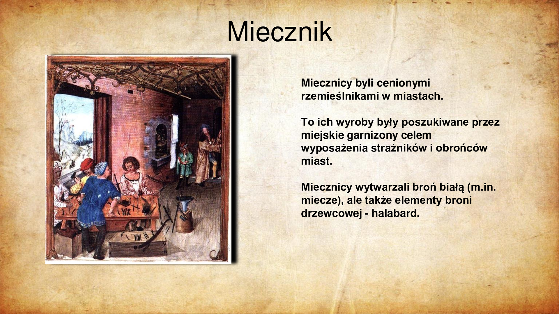 Ilustracja po lewej stronie przedstawia kartę ze sceną ze średniowiecznego kodeksu. Na pierwszym planie czterech mężczyzn przy drewnianym stole pracuje z użyciem narzędzi nad ostrzami mieczy. Przed stołem widoczne gotowe elementy głowni i gotowe miecze. W tle widoczny piec warsztatu miecznika oraz dwóch mężczyzn w głębi pomieszczenia. Tytuł slajdu: Miecznik. Tekst slajdu po prawej stronie: Miecznicy byli cenionymi rzemieślnikami w miastach. To ich wyroby były poszukiwane przez miejskie garnizony celem wyposażenia strażników i obrońców miast. Miecznicy wytwarzali broń białą (m.in. miecze), ale także elementy broni drzewcowej - halabard.