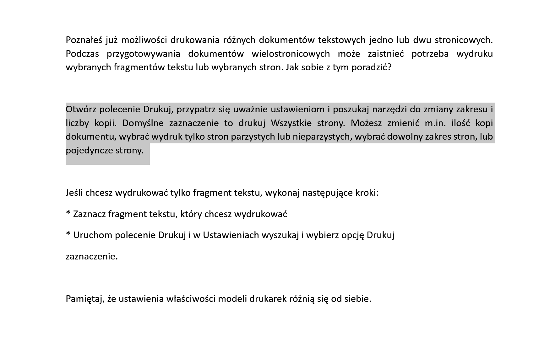 Na zrzucie ekranu jest tekst podzielony na trzy akapity. Pierwszy akapit. Poznałeś już możliwości drukowania różnych dokumentów tekstowych jedno lub dwu stronicowych. Podczas przygotowywania dokumentów wielostronicowych może zaistnieć potrzeba wydruku wybranych fragmentów tekstu lub wybranych stron. Jak sobie z tym poradzić? Drugi akapit. Otwórz polecenie Drukuj, przypatrz się uważnie ustawieniom i poszukaj narzędzi do zmiany zakresu i liczby kopii. Domyślne zaznaczenie to drukuj Wszystkie strony. Możesz zmienić m.in. ilość kopi dokumentu, wybrać wydruk tylko stron parzystych lub nieparzystych, wybrać dowolny zakres stron, lub pojedyncze strony. Trzeci akapit. Jeśli chcesz wydrukować tylko fragment tekstu, wykonaj następujące kroki: * Zaznacz fragment tekstu, który chcesz wydrukować * Uruchom polecenie Drukuj i w Ustawieniach wyszukaj i wybierz opcję Drukuj zaznaczenie. Pamiętaj, że ustawienia właściwości modeli drukarek różnią się od siebie. Zaznaczony jest drugi akapit. 