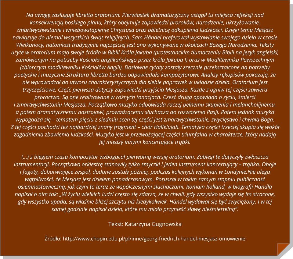 Ilustracja przedstawia brązową kartkę z zagiętym prawym dolnym rokiem, z cytatem: Na uwagę zasługuje libretto oratorium. Pierwiastek dramaturgiczny ustąpił tu miejsca refleksji nad konsekwencją boskiego planu, który obejmuje zapowiedzi proroków, narodzenie, ukrzyżowanie, zmartwychwstanie i wniebowstąpienie Chrystusa oraz obietnicę odkupienia ludzkości. Dzięki temu Mesjasz nawiązuje do niemal wszystkich świąt religijnych. Sam Händel preferował wystawianie swojego dzieła w czasie Wielkanocy, natomiast tradycyjnie najczęściej jest ono wykonywane w okolicach Bożego Narodzenia. Teksty użyte w oratorium mają swoje źródło w Biblii Króla Jakuba (protestanckim tłumaczeniu Biblii na język angielski, zamówionym na potrzeby Kościoła anglikańskiego przez króla Jakuba I) oraz w Modlitewniku Powszechnym (zbiorczym modlitewniku Kościołów Anglii). Dosłowne cytaty zostały zręcznie przekształcone na potrzeby poetyckie i muzyczne. Struktura libretta bardzo odpowiadała kompozytorowi. Analizy rękopisów pokazują, że nie wprowadzał do utworu charakterystycznych dla siebie poprawek w układzie dzieła. Oratorium jest trzyczęściowe. Część pierwsza dotyczy zapowiedzi przyjścia Mesjasza. Każde z ogniw tej części zawiera proroctwo. Są one realizowane w różnych tonacjach. Część druga opowiada o życiu, śmierci i zmartwychwstaniu Mesjasza. Początkowo muzyka odpowiada raczej pełnemu skupienia i melancholijnemu, a potem dramatycznemu nastrojowi, prowadzącemu słuchacza do rozważenia Pasji. Potem jednak muzyka wypogadza się – tematem pięciu z siedmiu scen tej części jest zmartwychwstanie, zwycięstwo i chwała Boga. Z tej części pochodzi też najbardziej znany fragment – chór Hallelujah. Tematyka części trzeciej skupia się wokół zagadnienia zbawienia ludzkości. Muzyka jest w przeważającej części triumfalna w charakterze, który nadają jej miedzy innymi koncertujące trąbki. (…) z biegiem czasu kompozytor wzbogacał pierwotną wersję oratorium. Zabiegi te dotyczyły zwłaszcza instrumentacji. Początkowo orkiestrę stanowiły tylko smyczki i jeden instrument koncertujący – trąbka. Oboje i fagoty, dobarwiające zespół, dodane zostały później, podczas kolejnych wykonań w Londynie.Nie ulega wątpliwości, że Mesjasz jest dziełem ponadczasowym. Poruszał w takim samym stopniu publiczność osiemnastowieczną, jak czyni to teraz ze współczesnymi słuchaczami. Romain Rolland, w biografii Händla napisał o nim tak: „W życiu wielkich ludzi często się zdarza, że w chwili, gdy wszystko wydaje się im stracone, gdy wszystko upada, są właśnie bliżej szczytu niż kiedykolwiek. Händel wydawał się być zwyciężony. I w tej samej godzinie napisał dzieło, które mu miało przynieść sławę nieśmiertelną”. Tekst: Katarzyna Gugnowska Źródło: http://www.chopin.edu.pl/pl/inne/georg‑friedrich‑handel‑mesjasz‑omowienie.