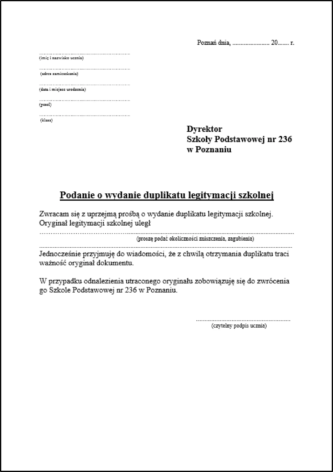 Zrzut ekranu prezentuje nieuzupełnione podanie o wydanie duplikatu legitymacji szkolnej. Tekst ma różną wielkość, poszczególne elementy podania, jak np. dane osobowe (imię i nazwisko, adres zamieszkania, data i miejsce urodzenia, pesel, klasa) osoby ubiegającej się o wydanie duplikatu umieszczone są w lewym górnym rogu. Miejsce na datę jest w prawym górnym rogu. Tekst ma różne wielkości oraz miejscowo używane jest podkreślenie, pogrubienie lub kursywa. Podanie sygnuje Dyrektor Szkoły Podstawowej nr 236 w Poznaniu. Treść podania o wydanie duplikatu legitymacji szkolnej brzmi "Zwracam się z uprzejmą prośbą o wydanie duplikatu legitymacji szkolnej. Oryginał legitymacji szkolnej uległ (proszę podać okoliczności zniszczenia, zgubienia). Jednocześnie przyjmuję do wiadomości, że z chwilą otrzymania duplikatu traci ważność oryginał dokumentu. W przypadku odnalezienia utraconego oryginału zobowiązuję się do zwrócenia go Szkole Podstawowej nr 236 w Poznaniu". Na końcu znajduje się miejsce na czytelny podpis ucznia. 