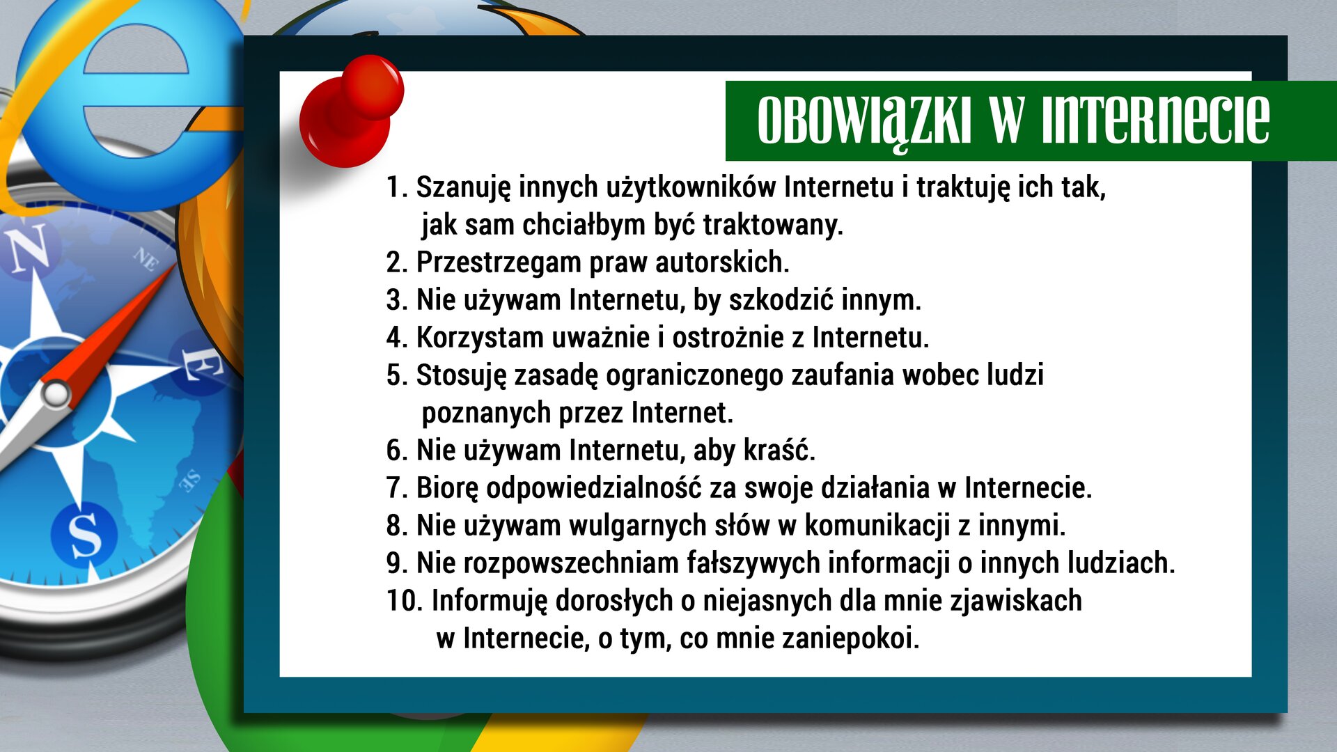 Ilustracja przedstawia białą tablicę przypiętą pinezką. Na tablicy wypisanych jest dziesięć obowiązków wynikających z korzystania z Internetu. Pierwszy obowiązek: „Szanuję innych użytkowników Internetu i traktuję ich tak, jak sam chciałbym być traktowany”. Drugi obowiązek: „Przestrzegam praw autorskich”. Trzeci obowiązek: „Nie używam Internetu, by szkodzić innym”. Czwarty obowiązek: „Korzystam uważanie i ostrożnie z Internetu”. Piąty obowiązek: „Stosuję zasadę ograniczonego zaufania wobec ludzi poznanych przez Internet”. Szósty obowiązek: „Nie używam Internetu, aby kraść”. Siódmy obowiązek: „Biorę odpowiedzialność za swoje działania w Internecie”. Ósmy obowiązek: „Nie używam wulgarnych słów w komunikacji z innymi”. Dziewiąty obowiązek: „Nie rozpowszechniam fałszywych informacji o innych ludziach”. Dziesiąty obowiązek: „Informuję dorosłych o niejasnych dla mnie zjawiskach w Internecie, o tym, co mnie zaniepokoi”. Za tablicą, z lewej strony widać logotypy najbardziej popularnych wyszukiwarek: Chrome, Safari, Firefox czy Internet explorer.