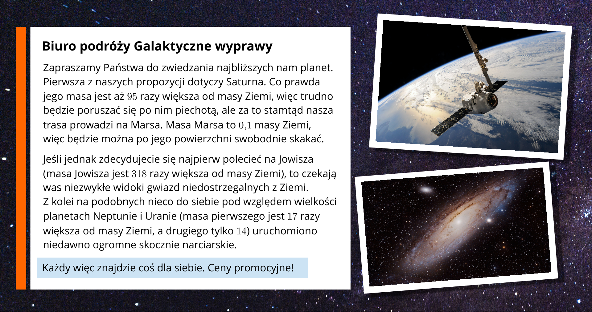 Na ekranie ukazana jest oferta biura podróży "Galaktyczne Wyprawy". Po prawej stronie grafiki zamieszczone są zdjęcia. Na jednym znajduje się Galaktyka Andromedy, natomiast na drugim sonda kosmiczna. Po lewej stronie grafiki umieszczony jest tekst: Zapraszamy Państwa do zwiedzania najbliższych nam planet. Pierwsza z naszych propozycji dotyczy Saturna. Co prawda jego masa jest aż 95 razy większa od masy Ziemi, więc trudno będzie poruszać się po nim piechotą, ale za to stamtąd nasza trasa prowadzi na Marsa. Masa Marsa to jedna dziesiąta masy Ziemi, więc będzie można po jego powierzchni swobodnie skakać. Jeśli jednak zdecydujecie się najpierw polecieć na Jowisza (masa Jowisza jest 318 razy większa od masy Ziemi), to czekają was niezwykłe widoki gwiazd niedostrzegalnych z Ziemi. Z kolei na podobnych nieco do siebie pod względem wielkości planetach Neptunie i Uranie (masa pierwszego jest 17 razy większa od masy Ziemi, a drugiego tylko 14) uruchomiono niedawno ogromne skocznie narciarskie. Każdy więc znajdzie coś dla siebie. Ceny promocyjne!!!