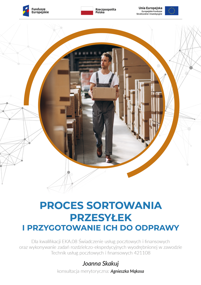 Grafika przedstawia okładkę E‑booka “Proces sortowania przesyłek i przygotowanie ich do odprawy”. W górnej części okładki, po lewej stronie znajduje się niebieskie, prostokątne logo z kolorowymi gwiazdkami z opisem: “Fundusze Europejskie”. Obok jest biało‑czerwona flaga Polski z opisem: “Rzeczpospolita Polska”, Po prawej stronie jest niebieska flaga ze złotymi gwiazdami ułożonymi w okrąg i z opisem: “Unia Europejska, Europejskie Fundusze Strukturalne i Inwestycyjne”. Poniżej, w brązowym okręgu znajduje się zdjęcie przedstawiające mężczyznę w magazynie. Mężczyzna ubrany jest w białą koszulkę z krótkim rękawem oraz w szare, robocze spodnie. Niesie w rękach karton. Po jego prawej i lewej stronie znajdują się ustawione na paletach kartony. Pod zdjęciem jest tytuł e‑booka: “Proces sortowania przesyłek i przygotowanie ich do odprawy”. Poniżej informacja: “Dla kwalifikacji EKA.08 Świadczenie usług pocztowych i finansowych oraz wykonywanie zadań rozdzielczo‑ekspedycyjnych wyodrębnionej w zawodzie Technik usług pocztowych i finansowych 421108”. W kolejnym wierszu imię i nazwisko autorki: “Joanna Skakuj” oraz “konsultacja merytoryczna: Agnieszka Mąkosa”.