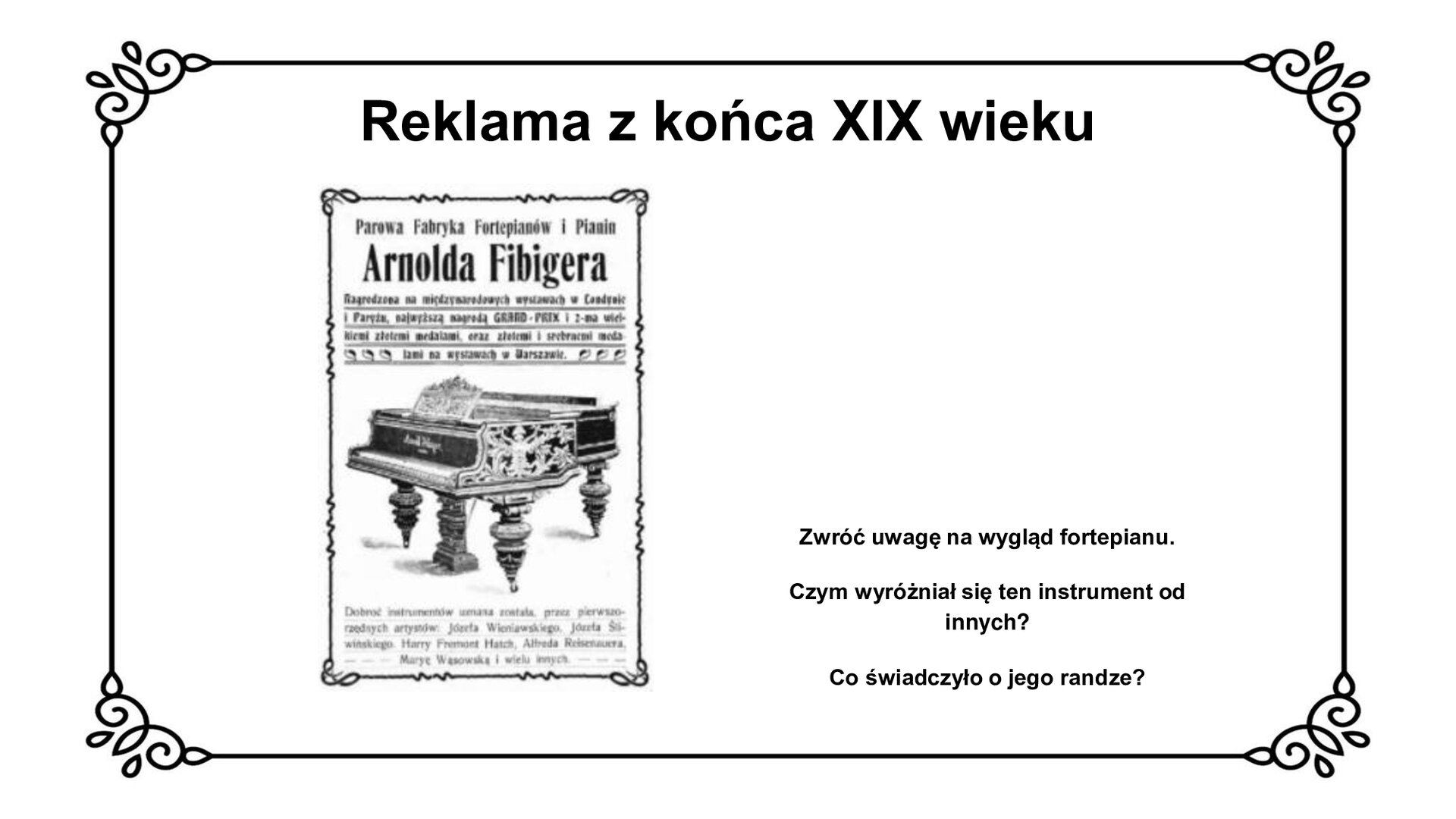 Na górze slajdu tytuł: Reklama z końca dziewiętnastego wieku. Slajd przedstawia planszę z reklamą fabryki fortepianów i pianin Arnolda Fibigera. Czarno biały plakat, czarne napisy na białym tle. Na górze plakatu tytuł: “Parowa Fabryka Fortepianów i Pianin Arnolda Fibigera. W środkowej części plakatu grafika przedstawiająca czarny bogato zdobiony fortepian stojący na trzech rzeźbionych, pękatych nogach. Na reklamie są informacje o nagrodach przyznanych instrumentowi na wystawach krajowych i zagranicznych oraz dane o muzykach, którzy korzystali z instrumentu. Obok reklamy na planszy tekst: Zwróć uwagę na wygląd fortepianu. Czym wyróżniał się ten instrument od innych? Co świadczyło o jego randze?