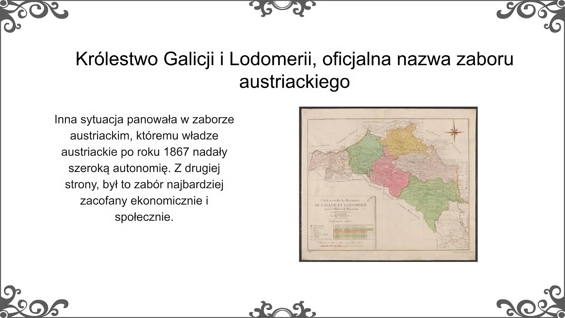 Slajd jest zatytułowany: Królestwo Galicji i Lodomerii, oficjalna nazwa zaboru austriackiego. Po lewej stronie slajdu znajduje się napis, a po prawej ilustracja. Napis: Inna sytuacja panowała w zaborze austriackim, któremu władze austriackie po roku 1867 nadały szeroką autonomię. Z drugiej strony, był to zabór najbardziej zacofany ekonomicznie i społecznie. Mapa przedstawia Królestwo Galicji i Lodomerii. Jest narysowana na starej, pożółkłej karcie i ma legendę w języku francuskim. Teren ukazany na mapie jest podzielony na 6 obwodów: wielicki (z Wieliczką), pilzneński (z Rzeszowem), bełski (z Zamościem), lwowski (z Lwowem - dawna nazwa Lemberg), samborski (z Przemyślem), halicki (z Haliczem).