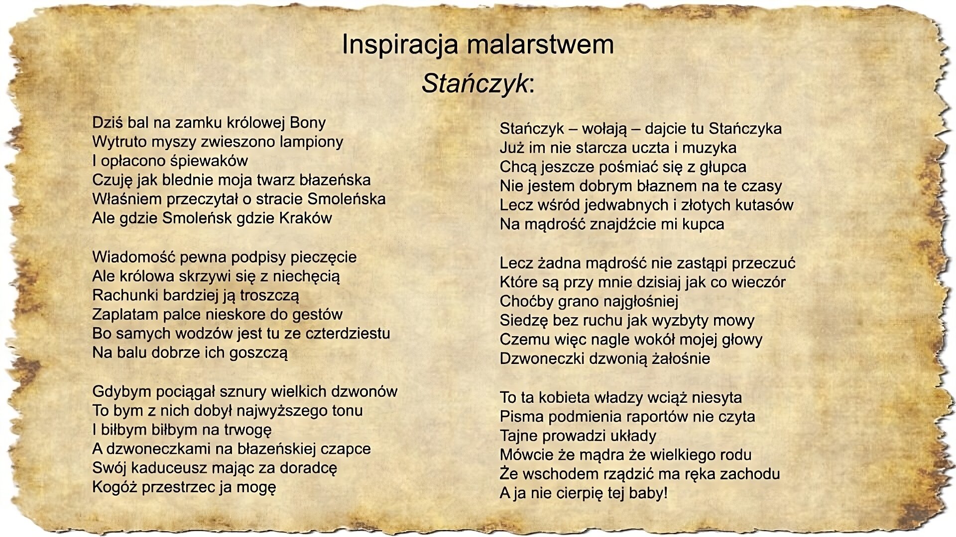 Na slajdzie zamieszczony jest tekst pieśni Jacka Kaczmarskiego Stańczyk: Dziś bal na zamku królowej Bony Wytruto myszy zwieszono lampiony I opłacono śpiewaków Czuję jak blednie moja twarz błazeńska Właśniem przeczytał o stracie Smoleńska Ale gdzie Smoleńsk gdzie Kraków Wiadomość pewna podpisy pieczęcie Ale królowa skrzywi się z niechęcią Rachunki bardziej ją troszczą Zaplatam palce nieskore do gestów Bo samych wodzów jest tu ze czterdziestu Na balu dobrze ich goszczą Gdybym pociągał sznury wielkich dzwonów To bym z nich dobył najwyższego tonu I biłbym biłbym na trwogę A dzwoneczkami na błazeńskiej czapce Swój kaduceusz mając za doradcę Kogóż przestrzec ja mogę Stańczyk – wołają – dajcie tu Stańczyka Już im nie starcza uczta i muzyka Chcą jeszcze pośmiać się z głupca Nie jestem dobrym błaznem na te czasy Lecz wśród jedwabnych i złotych kutasów Na mądrość znajdźcie mi kupca Lecz żadna mądrość nie zastąpi przeczuć Które są przy mnie dzisiaj jak co wieczór Choćby grano najgłośniej Siedzę bez ruchu jak wyzbyty mowy Czemu więc nagle wokół mojej głowy Dzwoneczki dzwonią żałośnie To ta kobieta władzy wciąż niesyta Pisma podmienia raportów nie czyta Tajne prowadzi układy Mówcie że mądra że wielkiego rodu Że wschodem rządzić ma ręka zachodu A ja nie cierpię tej baby!