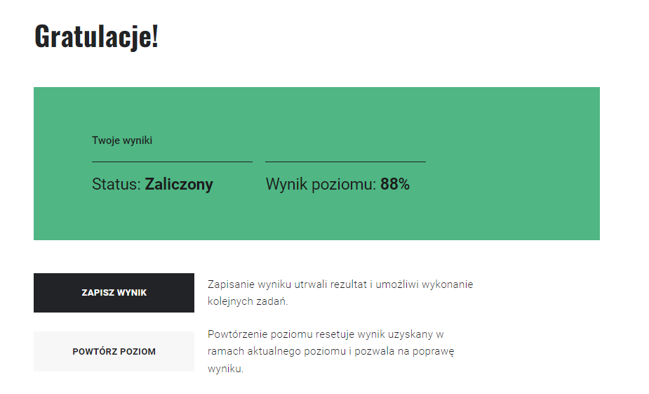 Przykładowy ekran podsumowania misji w grze. U góry komunikat "Gratulacje!". Poniżej wyniki, status zaliczenia, wynik poziomu i dwa przyciski do wyboru. Pierwszy z nich to "zapisz wynik" i komunikat "zapisanie wyniku utrwali rezultat, umożliwi wykonanie kolejnych zadań". Drugi z nich to "powtórz poziom" i komunikat "powtórzenie poziomu resetuje wynik uzyskany w ramach aktualnego poziomu i pozwala na poprawę wyniku".