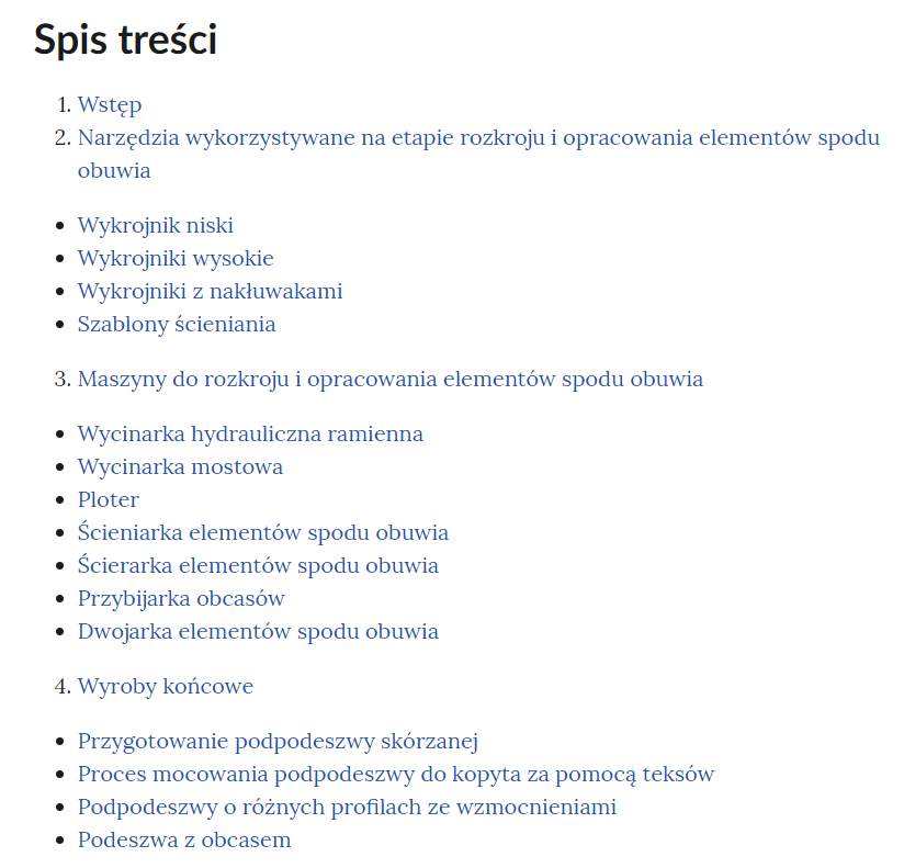 Grafika przedstawia spis treści galerii. W kolejnych wierszach tytuły rozdziałów. 1. Wstęp. 2. Narzędzia wykorzystywane na etapie rozkroju i opracowania elementów spodu obuwia. Wykrojnik niski. Wykrojniki wysokie. Wykrojniki z nakłuwakami. Szablony ścieniania. 3. Maszyny do rozkroju i opracowania elementów spodu obuwia. Wycinarka hydrauliczna ramienna. Wycinarka mostowa. Ploter. Ścieniarka elementów spodu obuwia. Ścierarka elementów spodu obuwia. Przybijarka obcasów. Dwojarka elementów spodu obuwia. 4. Wyroby końcowe. Przygotowanie podpodeszwy skórzanej. Proces mocowania podpodeszwy do kopyta za pomocą teksów. Podpodeszwy o różnych profilach ze wzmocnieniami. Podeszwa z obcasem.