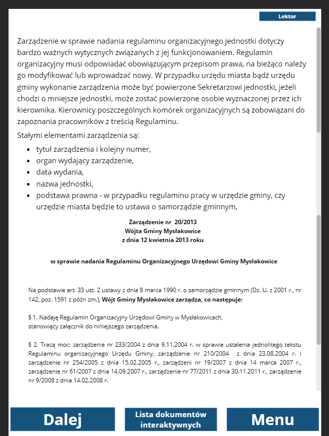 Grafika przedstawia widok na stronę z opisem i przykładem dokumentu. W prawym górnym rogu znajduje się przycisk “Lektor”. Po kliknięciu na ten przycisk odtwarza się nagranie z opisem dokumentu. Poniżej treść opisu: “Zarządzenie w sprawie nadania regulaminu organizacyjnego jednostki dotyczy bardzo ważnych wytycznych związanych z jej funkcjonowaniem. Regulamin organizacyjny musi odpowiadać obowiązującym przepisom prawa, na bieżąco należy go modyfikować lub wprowadzać nowy. W przypadku urzędu miasta bądź urzędu gminy wykonanie zarządzenia może być powierzone Sekretarzowi jednostki, jeżeli chodzi o mniejsze jednostki, może zostać powierzone osobie wyznaczonej przez ich kierownika. Kierownicy poszczególnych komórek organizacyjnych są zobowiązani do zapoznania pracowników z treścią Regulaminu. Stałymi elementami zarządzenia są: tytuł zarządzenia i kolejny numer, organ wydający zarządzenie, data wydania, nazwa jednostki, podstawa prawna - w przypadku regulaminu pracy w urzędzie gminy, czy urzędzie miasta będzie to ustawa o samorządzie gminnym.Poniżej przykład dokumentu: “Zarządzenie numer dwadzieścia na dwa tysiące trzynaście Wójta Gminy Mysłakowice z dnia dwunastego kwietnia dwa tysiące trzynastego roku w sprawie nadania Regulaminu Organizacyjnego Urzędowi Gminy Mysłakowice. Na podstawie artykułu trzydziestego trzeciego ustęp drugi 2 ustawy z dnia ósmego marca tysiąc dziewięćset dziewięćdziesiątego roku o samorządzie gminnym (Dziennik Ustaw z dwa tysiące pierwszego roku, numer sto czterdzieści dwa, pozycja tysiąć pięćset dziewięćdziesiąta pierwsza z późniejszymi zmianami), Wójt Gminy Mysłakowice zarządza, co następuje:Paragraf pierwszy. Nadaję Regulamin Organizacyjny Urzędowi Gminy w Mysłakowicach, stanowiący załącznik do niniejszego zarządzenia. Paragraf drugi. Tracą moc: zarządzenie numer dwieście trzydzieści trzy na dwa tysiące cztery z dnia dziewiątego listopada dwa tysiące czwartego roku w sprawie ustalenia jednolitego tekstu Regulaminu organizacyjnego Urzędu Gminy, zarządzenie numer dwieście dziesięć na dwa tysiące cztery z dnia dwudziestego trzeciego sierpnia dwa tysiące czwartego roku i zarządzenie numer dwieście pięćdziesiąt cztery na dwa tysiące pięć z dnia piętnastego lutego dwa tysiące piątego roku, zarządzenie numer dziewiętnaście na dwa tysiące siedem z dnia czternastego marca dwa tysiące siódmego roku, zarządzenie numer sześćdziesiąt jeden na dwa tysiące siedem z dnia czternastego września dwa tysiące siódmego roku, zarządzenie numer siedemdziesiąt siedem na dwa tysiące jedenaście z dnia trzydziestego listopada dwa tysiące jedenastego roku, zarządzenie numer dziewięć na dwa tysiące osiem z dnia czternastego lutego dwa tysiące ósmego roku”.Poniżej znajdują się trzy prostokątne przyciski. Pierwszy z lewej to “Dalej”, który służy do przejścia do dokumentu z lukami. Środkowy przycisk to “Lista dokumentów interaktywnych”. Służy do przejścia do spisu dokumentów do wypełnienia. Przycisk po prawej to “Menu”. Służy do przejścia do menu głównego dokumentacji. 