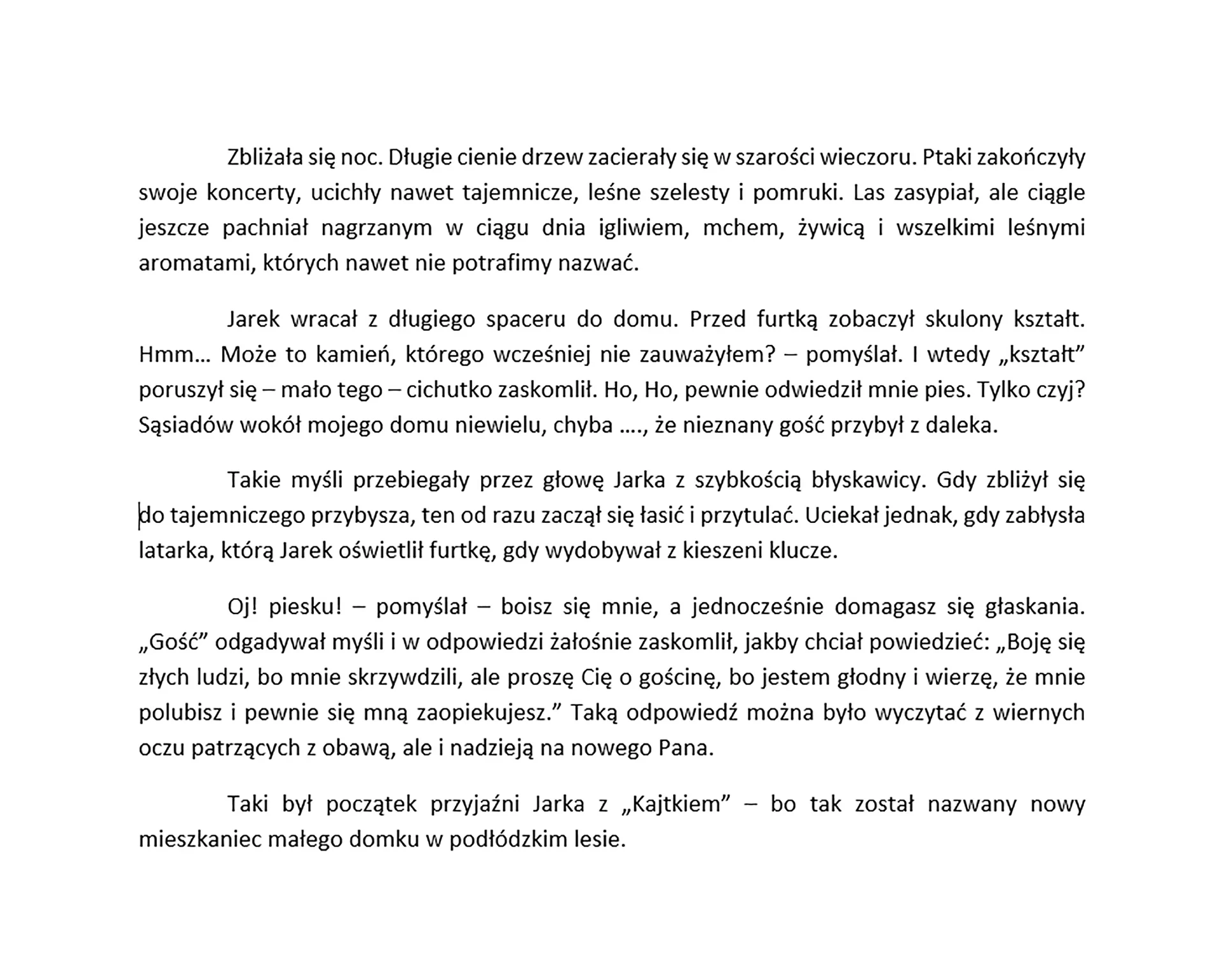 Zrzut ekranu prezentuje tekst podzielony na akapity. Każdy akapit jest wyjustowany. Tekst brzmi "Zbliżała się noc. Długie cienie drzew zacierały się w szarości wieczoru. Ptaki zakończyły swoje koncerty, ucichły nawet tajemnicze, leśne szelesty i pomruki. Las zasypiał, ale ciągle jeszcze pachniał nagrzanym w ciągu dnia igliwiem, mchem, żywicą i wszelkimi leśnymi aromatami, których nawet nie potrafimy nazwać. 
Jarek wracał z długiego spaceru do domu. Przed furtką zobaczył skulony kształt. Hmm… Może to kamień, którego wcześniej nie zauważyłem? – pomyślał. I wtedy „kształt” poruszył się – mało tego – cichutko zaskomlił. Ho, Ho, pewnie odwiedził mnie pies. Tylko czyj? Sąsiadów wokół mojego domu niewielu, chyba …., że nieznany gość przybył z daleka.
Takie myśli przebiegały przez głowę Jarka z szybkością błyskawicy. Gdy zbliżył się 
do tajemniczego przybysza, ten od razu zaczął się łasić i przytulać. Uciekał jednak, gdy zabłysła latarka, którą Jarek oświetlił furtkę, gdy wydobywał z kieszeni klucze. 
Oj! Piesku! – pomyślał – boisz się mnie, a jednocześnie domagasz się głaskania. „Gość” odgadywał myśli w odpowiedzi żałośnie zaskomlił, jakby chciał powiedzieć: „Boję się złych ludzi, bo mnie skrzywdzili, ale proszę Cię o gościnę, bo jestem głodny i wierzę, że mnie polubisz i pewnie się mną zaopiekujesz.” Taką odpowiedź można było wyczytać z wiernych oczu patrzących z obawą, ale i nadzieją na nowego Pana.
To był początek przyjaźni Jarka z „Kajtkiem” – bo tak został nazwany nowy mieszkaniec małego domku w podłódzkim lesie.".