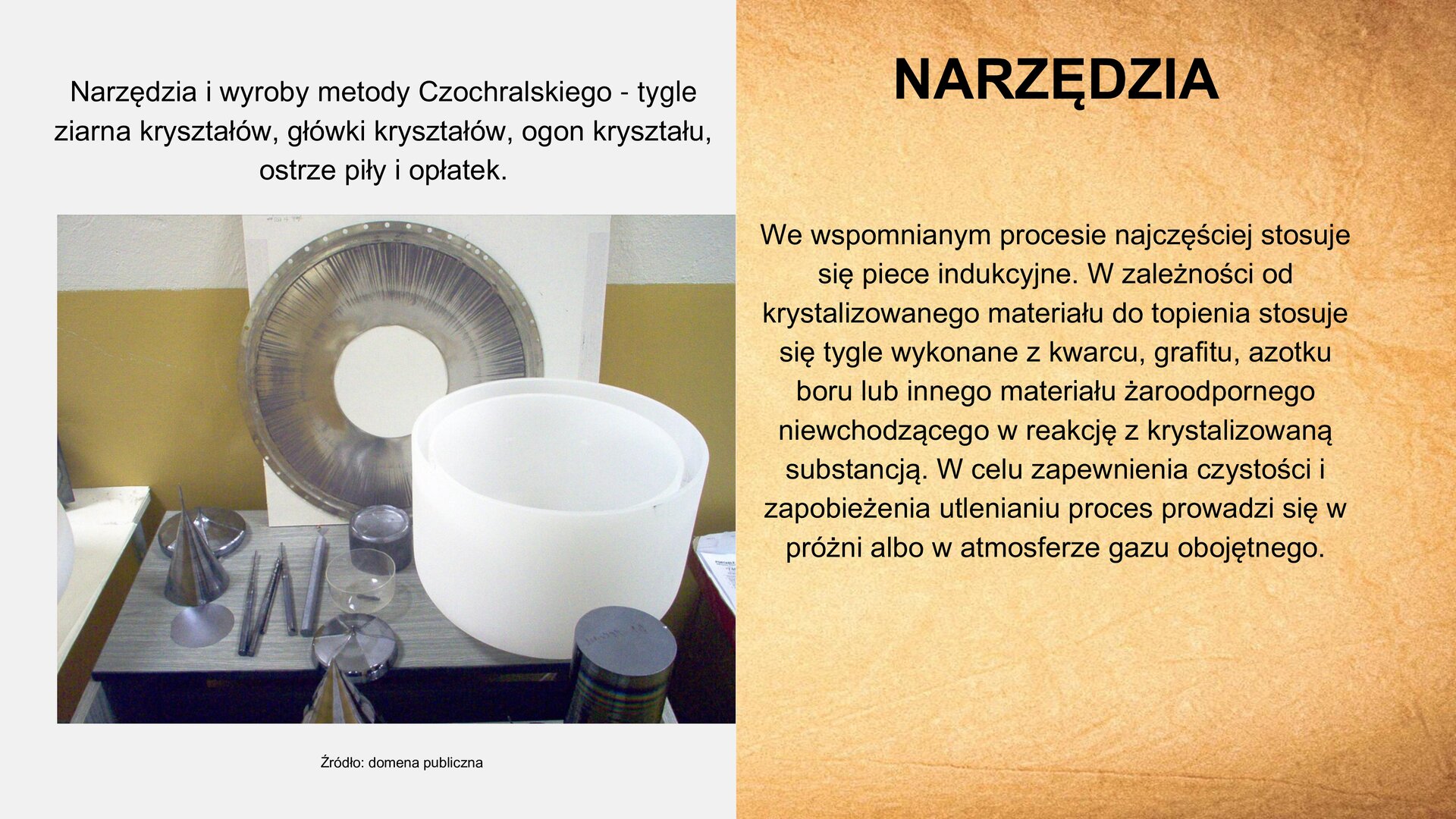 U góry slajdu po prawej stronie nagłówek: „Narzędzia”. Poniżej, z lewej strony, zdjęcie przedstawiające metalowy blat, na którym umieszczone są narzędzia o różnym kształcie: podłużne pilniki, okrągłe pojemniki, metalowy stożek. Z prawej strony, na blacie, duża biała misa. Za przedmiotami, oparta o ścianę, okrągła, srebrna pokrywa z dziurką. Nad zdjęciem tekst: „Narzędzia i wyroby metody Czochralskiego – tygle, ziarna kryształków, główki kryształków, ogon kryształu, ostrze piły i opłatek”. Pod zdjęciem podpis: „Źródło: domena publiczna.” Z prawej strony slajdu tekst: „We wspomnianym procesie najczęściej stosuje się piece indukcyjne. W zależności od krystalizowanego materiału do topienia stosuje się tygle wykonane w kwarcu, grafitu, azotku, boru lub innego materiału żaroodpornego niewchodzącego w reakcję z krystalizowaną substancją. W celu zapewnienia czystości i zapobieżenia utlenieniu proces prowadzi się w próżni albo w atmosferze gazu obojętnego”.