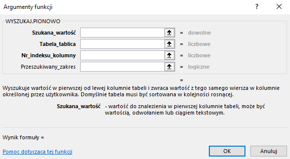 Ilustracja przedstawia okno arkusza kalkulacyjnego  Microsoft Excel  zatytułowane: WYSZUKAJ PIONOWO. Poniżej znajdują się puste wiersze z podpisami: Szukana_wartość, Tabela_tablica, Nr_indeksu_kolumny, Przeszukiwany_zakres. Poniżej znajduje się tekst: Wyszukuje wartość w pierwszej od lewej kolumnie tabeli i zwraca wartość z tego samego wiersza w kolumnie określonej przez użytkownika. Domyślnie tabela musi być sortowana w kolejności rosnącej. Szukana wartość – wartość do znalezienia w pierwszej kolumnie tabeli, może być wartością, odwołaniem lub ciągiem tekstowym. Poniżej znajduje się tekst: Wynik formuły =, pomoc dotycząca tej funkcji oraz dwa prostokątne przyciski: OK i Anuluj. 