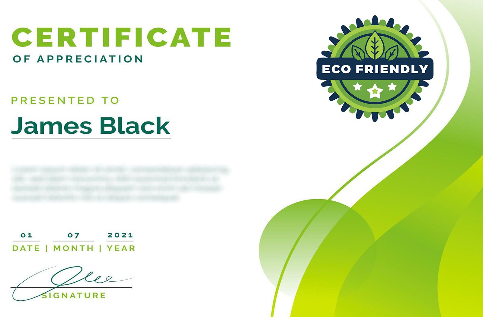 Grafika przedstawia certyfikat produktu uznanego za ekologicznie przyjazny. Po prawej stronie widoczne jest logo w formie koła z promyczkami. Na koło nałożony jest ciemny prostokąt z wpisanym napisem w języku angielskim: ECO FRIENDLY. Powyżej napisu widoczne są trzy listki, a poniżej trzy gwiazdki. Po lewej stronie widoczny jest napis w języku angielskim:CERTIFICATE OF APPRECIATION PRESENTED TO James Black.Poniżej widoczny jest rozmyty fragment tekstu, zaś na dole widoczna jest data 01.07.2021 oraz podpis, a także słowa w języku angielskim:DATE,MONTH,YEAR,SIGNATURE.