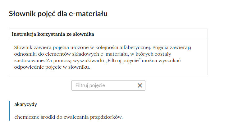 Grafika przedstawia przykładową ilustrację przedstawiającą fragment słownika z częścią umożliwiającą filtrację pojęć. Na samej górze umieszczona jest instrukcja korzystania ze słownika. Zawarta jest w niej następująca informacja: „Słownik zawiera pojęcia ułożone w kolejności alfabetycznej. Pojęcia zawierają odnośniki do elementów składowych e‑materiału, w których zostały zastosowane. Za pomocą wyszukiwarki „Filtruj pojęcie” można wyszukać odpowiednie pojęcie w słowniku”. Pod instrukcją korzystania ze słownika umieszczone zostało pole w kształcie prostokąta. Wewnątrz znajduje się napis: filtruj pojęcie oraz umieszczony z boku przycisk w kształcie krzyżyka. Na samym dole znajduje się pierwsze pojęcie ze słownika. Dotyczy ono akarycydów. 