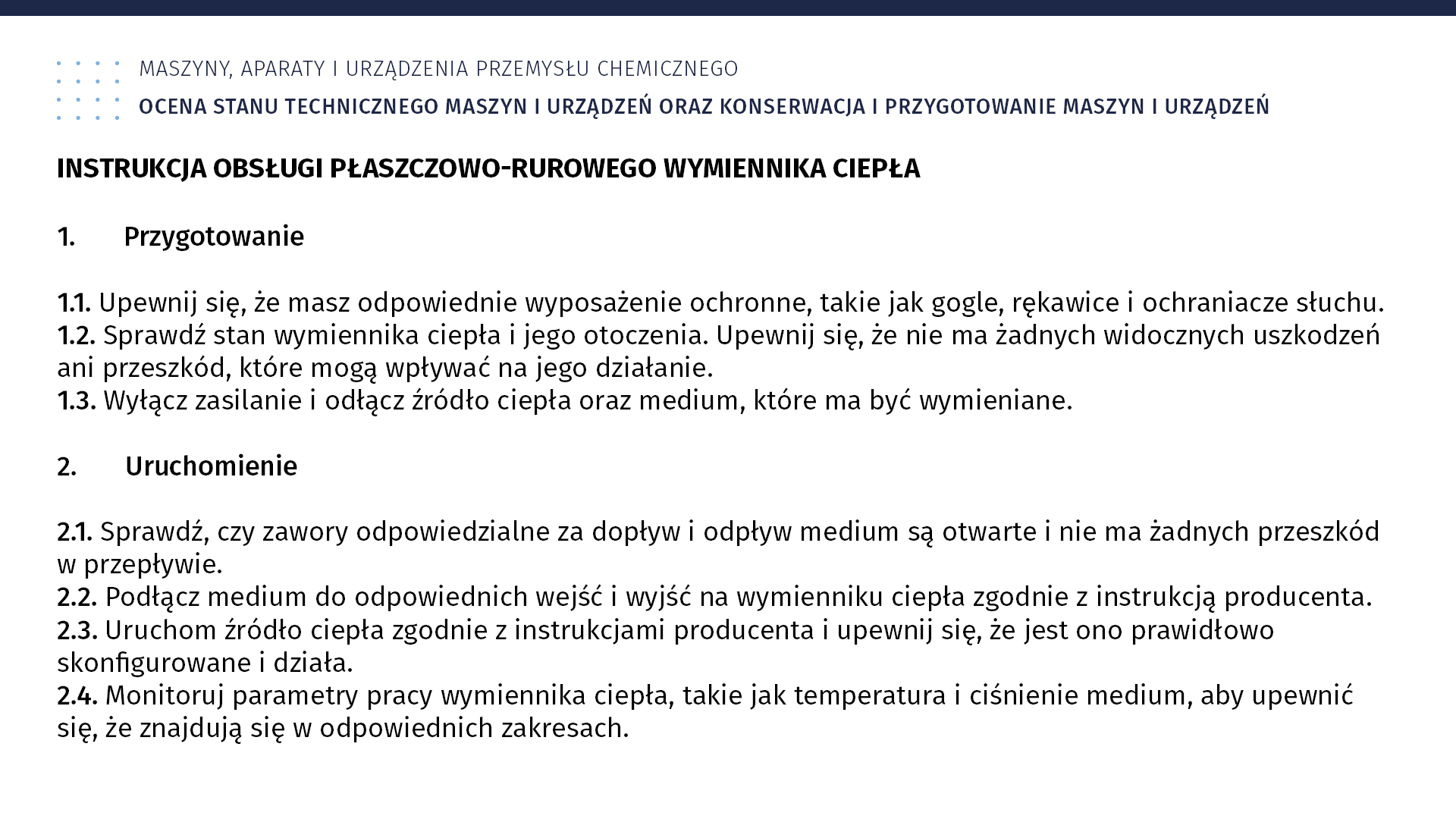 Plansza: Maszyny, aparaty i urządzenia przemysłu chemicznym. Ocena stanu technicznego maszyn i urządzeń oraz konserwacja i przygotowanie maszyn i urządzeń. Instrukcja obsługi płaszczowo‑rurowego wymiennika ciepła 1. Przygotowanie 1.1. Upewnij się, że masz odpowiednie wyposażenie ochronne, takie jak gogle, rękawice i ochraniacze słuchu. 1.2. Sprawdź stan wymiennika ciepła i jego otoczenia. Upewnij się, że nie ma żadnych widocznych uszkodzeń ani przeszkód, które mogą wpływać na jego działanie. 1.3. Wyłącz zasilanie i odłącz źródło ciepła oraz medium, które ma być wymieniane. 2. Uruchomienie 2.1. Sprawdź, czy zawory odpowiedzialne za dopływ i odpływ medium są otwarte i nie ma żadnych przeszkód w przepływie. 2.2. Podłącz medium do odpowiednich wejść i wyjść na wymienniku ciepła zgodnie z instrukcją producenta. 2.3. Uruchom źródło ciepła zgodnie z instrukcjami producenta i upewnij się, że jest ono prawidłowo skonfigurowane i działa. 2.4. Monitoruj parametry pracy wymiennika ciepła, takie jak temperatura i ciśnienie medium, aby upewnić się, że znajdują się w odpowiednich zakresach.