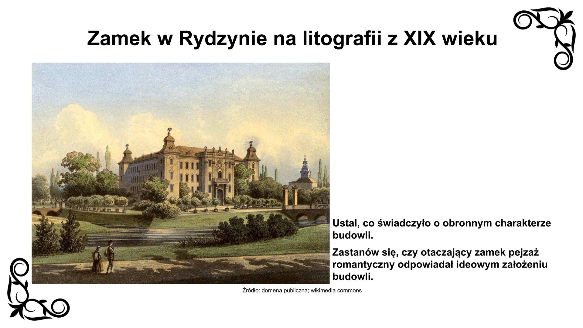 U góry slajdu nagłówek: „Zamek w Rydzynie na litografii z XIX wieku”. Ilustracja przedstawia planszę z litografią ukazującą usytuowanie zamku w Rydzynie na wyspie otoczonej przez fosę. Wjazd jest od strony północnej zamku przez niewielki mostek i bramę zwieńczoną posągami. Wokół obiektu usytuowany jest park. Zamek jest monumentalną czteroskrzydłową konstrukcją z czterema alkierzowymi wieżami w narożach i skierowanym w stronę bramy wjazdowej ryzalitem (występem z lica elewacji). Od strony zachodniej zamku widoczny w dali kościół św. Stanisława w Rydzynie. Pod litografią podpis: „Źródło: domena publiczna, wikimedia commons”. Litografii towarzyszy napis informacyjny: Ustal, co świadczyło o obronnym charakterze budowli. Zastanów się, czy otaczający zamek pejzaż romantyczny odpowiadał ideowym założeniom budowli.
