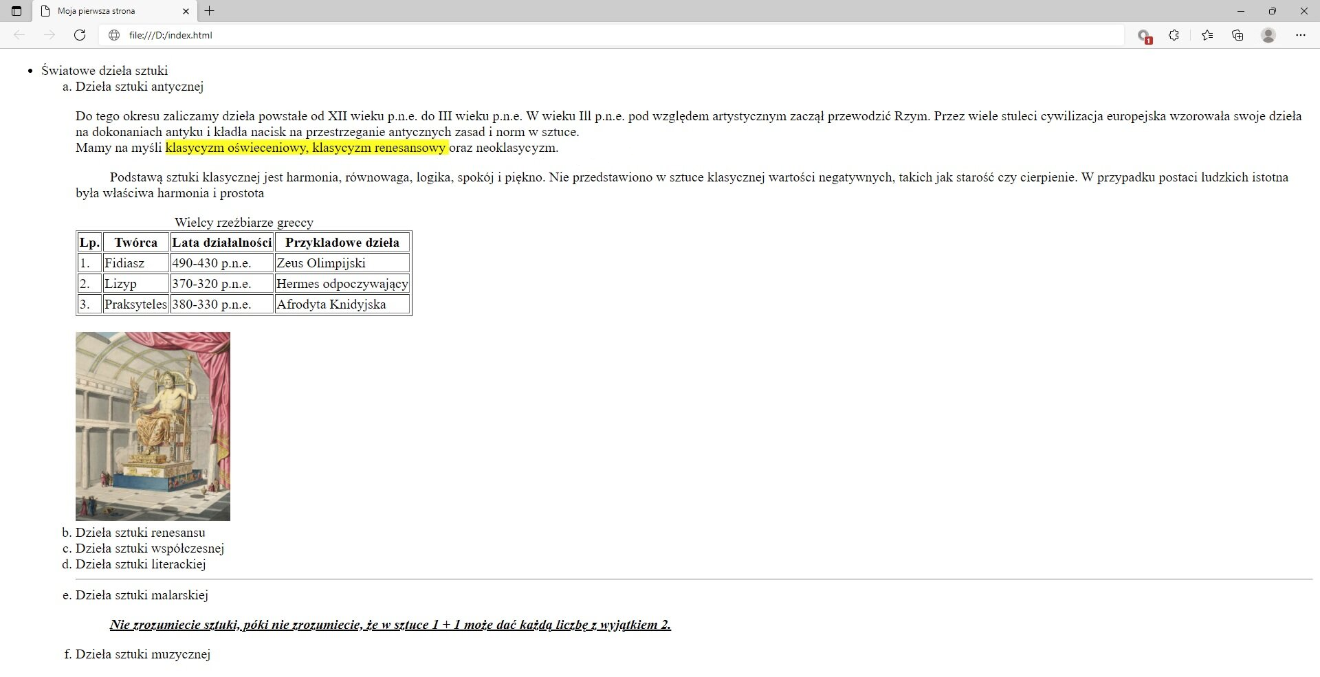 Ilustracja przedstawia widok tworzonej strony internetowej w przeglądarce Microsoft Edge ze wstawionym zdjęciem.W górnej części przeglądarki na karcie zakładki znajduje się tytuł: Moja pierwsza strona. Poniżej na pasku adresu widoczny jest adres strony. Pod paskiem adresu znajduje się strona internetowa. Na górze strony znajduje się nagłówek pierwszego poziomu z tekstem: Światowe dzieła sztuki. Poniżej widać napis: Dzieła sztuki antycznej sporządzony nagłówkiem drugiego poziomu. Poniżej znajduje się akapit tekstowy z zastosowanymi znacznikami preformatowania, line break oraz mark. Teks: klasyczny oświeceniowy, klasyczny renesansowy oraz neoklasyczny jest zaznaczony na żółto. Na dole akapitu znajduje się tabela zatytułowana wielcy rzeźbiarze greccy. Lp.TwórcaLata działalnościPrzykładowe dzieło1Fidiasz&lt;math aria‑label="od czterysta dziewięćdziesiątego do czterysta trzydziestego przed naszą erą"&gt;490 - 430 p.n.eZeus Olimpijski2Lizyp&lt;math aria‑label="od trzysta siedemdziesiątego do trzysta dwudziestego przed naszą erą"&gt;370 - 320 p.n.eHermes odpoczywający3Praksyteles&lt;math aria‑label="od trzysta osiemdziesiątego do trzysta trzydziestego przed naszą erą"&gt;380 - 330 p.n.eAfrodyta Knidyjska Poniżej tabeli wstawione jest zdjęcie. Na zdjęciu widoczny jest posąg Zeusa siedzący na tronie.Pod akapitem znajduje się pięć kolejnych nagłówków drugiego poziomu. Nagłówki w kolejności: dzieła sztuki renesansu, dzieła sztuki współczesnej, dzieła sztuki literackiej, dzieła sztuki malarskiej, dzieła sztuki muzycznej. Poniżej tekstu nagłówka: Dzieła sztuki malarskiej umieszczony jest cytat. Cytat brzmi: Nie zrozumiecie sztuki, póki nie zrozumiecie, że w sztuce 1 + 1 może dać każdą liczbę z wyjątkiem 2. Tekst jest napisany kursywą i podkreślony.