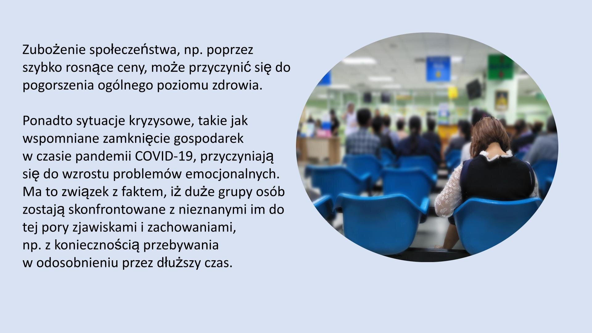Jasnoniebieski slajd. Z prawej strony slajdu zdjęcie przedstawiające salę, która zastawiona jest niebieskimi krzesłami. Na pierwszym planie kobieta siedząca na krześle, odwrócona tyłem do odbiorcy. Kilka rzędów przed nią, grupa ludzi siedząca na krzesłach. Z lewej strony slajdu tekst: „Zubożenie społeczeństwa, np. poprzez szybko rosnące ceny, może przyczynić się do pogorszenia ogólnego poziomu zdrowia w społeczeństwie. Ponadto, sytuacje kryzysowe, takie jak wspomniane zamknięcie gospodarek w czasie pandemii COVID‑19, przyczyniają się do wzrostu problemów emocjonalnych, gdyż duże grupy osób są skonfrontowane z nieznanymi im do tej pory zjawiskami i zachowaniami, np. koniecznością przebywania w odosobnieniu przez dłuższy czas”.