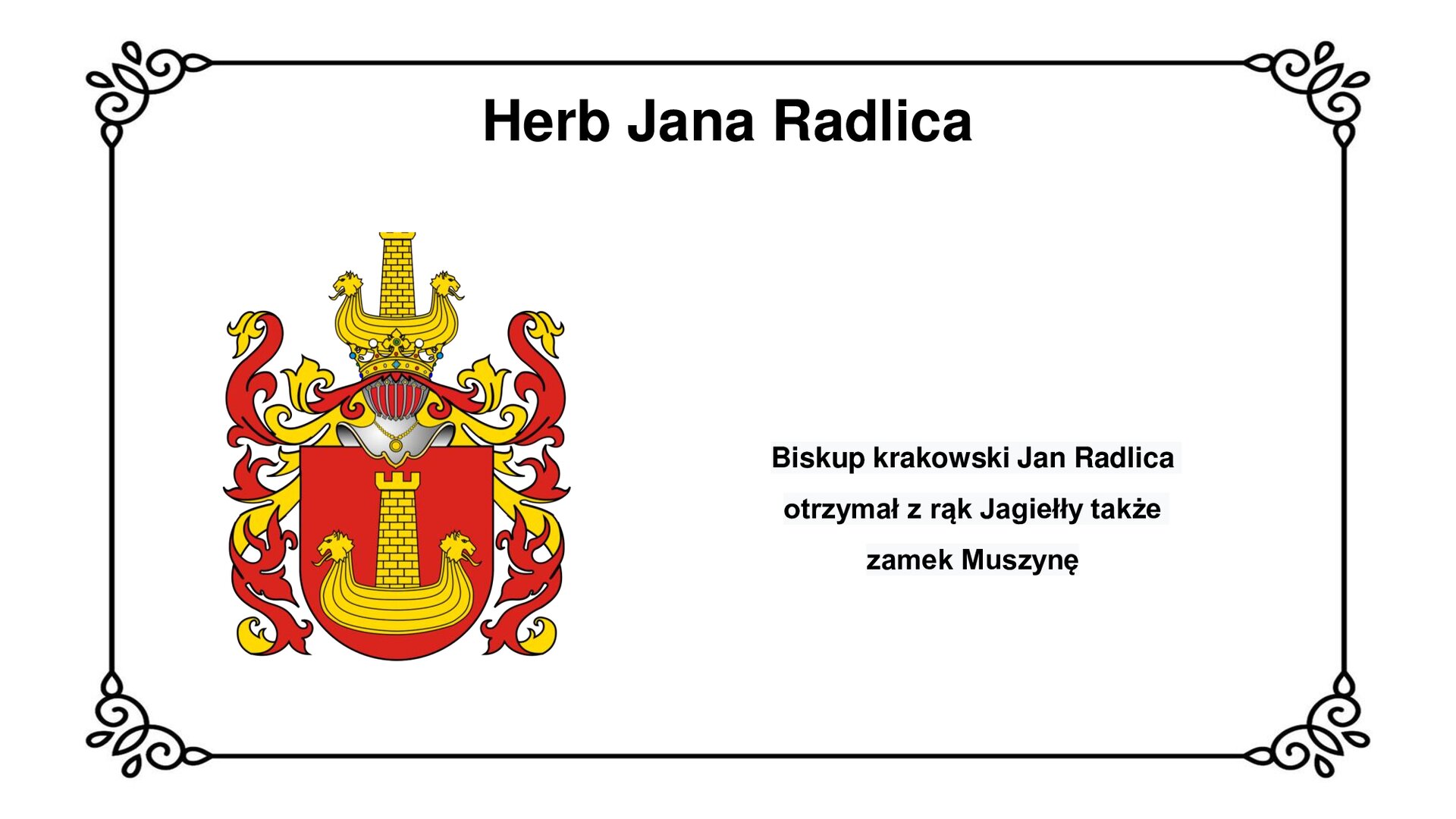 Slajd w ozdobnej ramce. Zawiera napis tytułowy: Herb Jana Radlica. Ilustracja przedstawia herb Jana Radlicy z Radliczyc – Korab  Czerwona tarcza herbowa, w której znajduje się żółta, wręgowa łódź z głowami lwów. W środku z pokładu łodzi wystaje baszta obronna. Nad tarczą herbową hełm rycerski z zamkniętą przyłbicą, z którego oplatają tarczę pióra. Opadają kaskadowo dookoła tarczy. Nad hełmem rycerskim umieszczono elementy zaczerpnięte z tarczy herbowej. Obok ilustracji napis: Biskup krakowski Jan Radlica otrzymał z rąk Jagiełły także zamek Muszynę