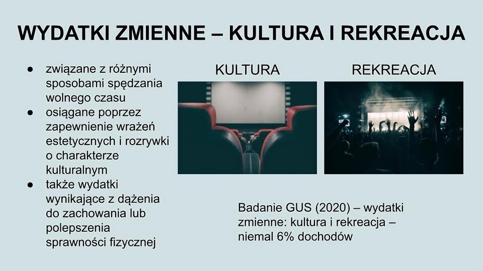 U góry ekranu napis: Wydatki zmienne - kultura i rekreacja. Niżej po lewej stronie tekst: związane z różnymi sposobami spędzania wolnego czasu; osiągane poprzez zapewnienie wrażeń estetycznych i rozrywki o charakterze kulturalnym; także wydatki wynikające z dążenia do zachowania lub polepszenia sprawności fizycznej. Po prawej stronie ekranu dwa zdjęcia. Pierwsze przedstawia dwa fotele kinowe, a pomiędzy nimi, w tle, widoczny biały duży ekran. Drugie przedstawia tłum ludzi stojących w ciemności przed oświetloną sceną. Niektórzy mają ręce podniesione do góry. Pod zdjęciami napis: Badanie GUS (2020) - wydatki zmienne: kultura i rekreacja - niemal 6% dochodów.