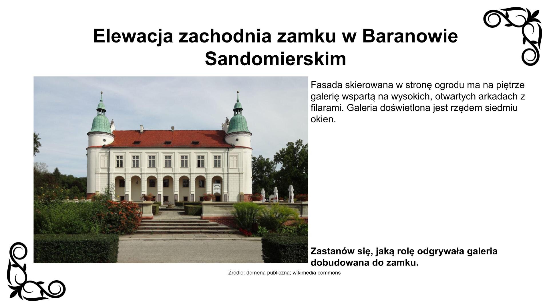 Slajd przedstawia zdjęcie fasady zamku otwartej na renesansowy ogród od strony zachodniej. Fasada jest symetryczna, siedmioosiowa, trzykondygnacyjna, ramowana okrągłymi basztami, z nadbudowaną w kondygnacji piętra galerią, tzw. tylmanowską, wspartą na wysokich, otwartych arkadach z filarami. Galeria doświetlona jest rzędem siedmiu okien w płycinach. Dwa dodatkowe, ślepe okna kontynuują rząd przechodząc na baszty. Poniżej są okna zróżnicowanej wielkości w kamiennych obramieniach. Nad zdjęciem nagłówek: „Elewacja zachodnia zamku w Baranowie Sandomierskim”, a pod nim podpis: „Źródło: domena publiczna, wikimedia commons”. Fotografii towarzyszy napis: Fasada skierowana w stronę ogrodu ma na piętrze galerię wspartą na wysokich, otwartych arkadach z filarami. Galeria doświetlona jest rzędem siedmiu okien. Zastanów się, jaką rolę odgrywała galeria dobudowana do zamku.