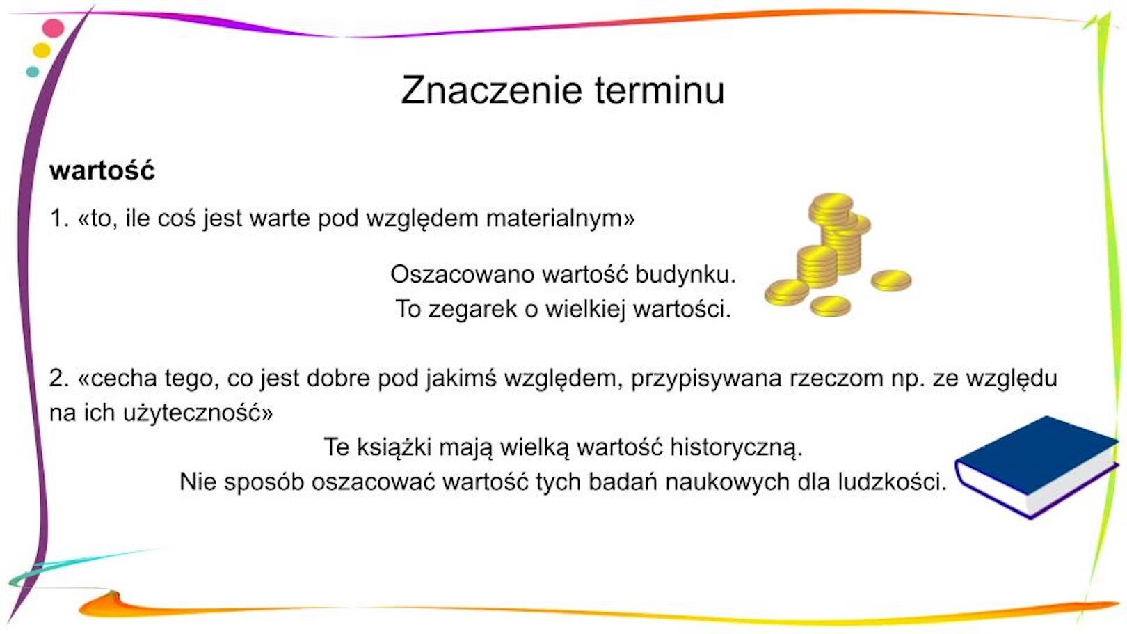 W nagłówku widnieje napis: Znaczenie terminu. Poniżej, po lewej stronie znajduje się zapisany pogrubioną czcionką wyraz „wartość”, a pod nim objaśnienie 1. «to, ile coś jest warte pod względem materialnym» Pod spodem znajdują się dwa zdania: Oszacowano wartość budynku. To zegarek o wielkiej wartości. Obok nich widnieje mała grafika przedstawiająca złote monety (część ułożona jest w dwóch stosach, część leży obok). Pod spodem widnieje objaśnienie 2. «cecha tego, co jest dobre pod jakimś względem, przypisywana rzeczom np. ze względu na ich użyteczność» Pod spodem znajdują się dwa zdania: Te książki mają wielką wartość historyczną. Nie sposób oszacować wartość tych badań naukowych dla ludzkości. Obok nich widnieje mała grafika przedstawiająca książkę o granatowej okładce.