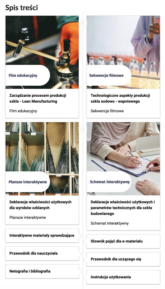 Grafika przedstawia wygląd oprawy graficznej e‑zasobu, spisu treści. Cztery miniaturki zdjęć z tytułami rozdziałów lekcji. Pierwsza miniaturka przedstawia widok na ręce pracownika. Ubrany jest w odzież ochronną i rękawice. Tytuł. Film edukacyjny. Zarządzanie procesem produkcji szkła - Lean Manufacturing. 
Na drugiej miniaturce widoczne jest zbliżenie na człowieka stojącego przy linii produkcyjnej butelek z płynem. Tytuł. Sekwencje filmowe. Technologiczne aspekty produkcji szkła sodowo - wapniowego. Trzecia miniaturka przedstawia tafle szkła o różnych kształtach, ułożone na drewnianym regale. Tytuł. Plansze interaktywne. Deklaracje właściwości użytkowych dla wyrobów szklanych. Czwarta miniaturka przedstawia dwie osoby siedzące przy stole. Jedna z nich wypełnia dokumenty. Tytuł. Schemat interaktywny. Deklaracje właściwości użytkowych i parametrów technicznych dla szkła budowlanego. Pozostałe tytuły to: Interaktywne użytkowania.