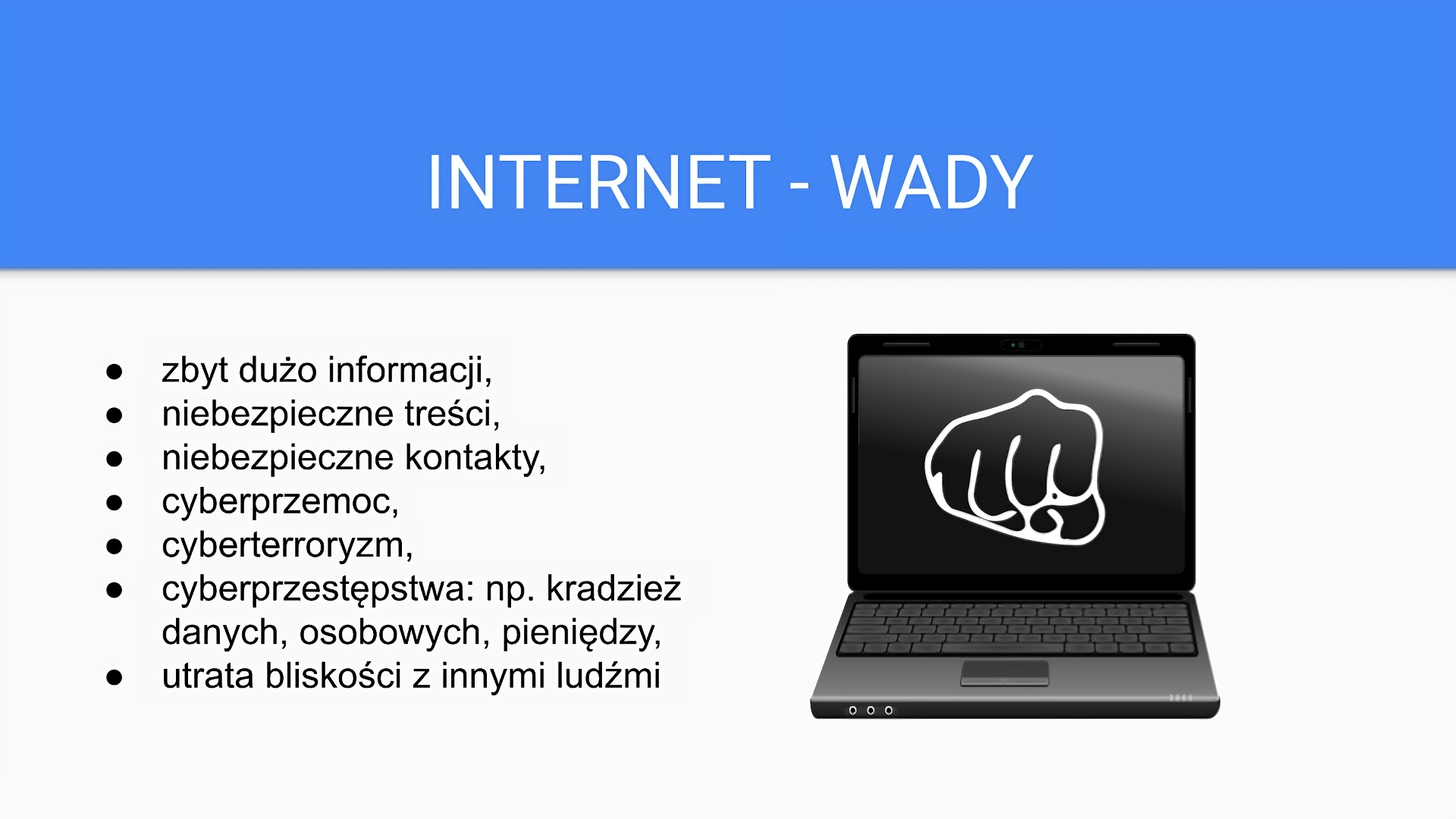 Slajd zatytułowany: INTERNET - WADY. Zawartość tekstowa slajdu: zbyt dużo informacji, niebezpieczne treści, niebezpieczne kontakty, cyberprzemoc, cyberterroryzm, cyberprzestępstwa: np. kradzież danych, osobowych, pieniędzy, utrata bliskości z innymi ludźmi. Z prawej strony slajdu widoczna jest ilustracja laptopa w kolorze czarnym. Na monitorze umieszczona została zaciśnięta w pięć dłoń skierowana w stronę obiektywu.