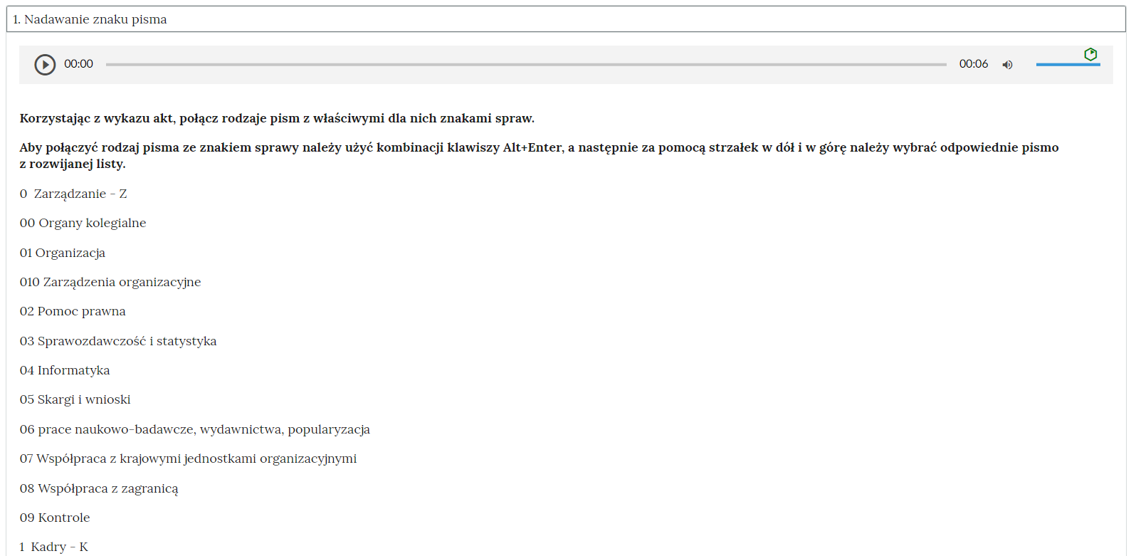 Grafika przedstawia fragment ćwiczenia w rozwiniętej zakładce “Nadawanie znaku pisma”. W górnej części znajduje się odtwarzacz audio. Z lewej strony znajduje się ikona trójkąta wpisanego w koło. - Służy do włączenia nagrania. Obok znajduje się informacja o czasie odtworzonego fragmentu - zero minut i zero sekund. Obok jest pasek, dzięki któremu można zaznaczyć konkretny moment nagrania do otworzenia. Po prawej stronie paska znajduje się informacja o całkowitej długości nagrania - sześć sekund. W prawej części odtwarzacza znajduje się ikona głośnika służąca do wyłączenia lub włączenia dźwięku oraz pasek, na którym można ustawić odpowiedni poziom głośności. Pod odtwarzaczem polecenie wraz z opisem: “Korzystając z wykazu akt, połącz rodzaje pism z właściwymi dla nich znakami spraw. Aby połączyć rodzaj pisma ze znakiem sprawy należy użyć kombinacji klawiszy Alt+Enter, a następnie za pomocą strzałek w dół i w górę należy wybrać odpowiednie pismo z rozwijanej listy”. Poniżej fragment jednolitego rzeczowego wykazu akt. “O Zarządzanie - Z, 00 Organy kolegialne, 01 Organizacja, 010 Zarządzenia organizacyjne, 02 Pomoc prawna, 03 Sprawozdawczość i statystyka, 04 Informatyka, 05 Skargi i wnioski, 06 prace naukowo‑badawcze, wydawnictwa, popularyzacja, 07 Współpraca z krajowymi jednostkami organizacyjnymi, 08 Współpraca z zagranicą, 09 Kontrole, 1 Kadry - K.