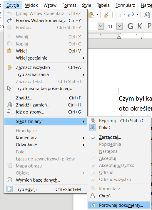 Ilustracja przedstawia fragment paska narzędzi w programie  LibreOffice Writer . W górnej części widoczne są zakładki: Edycja, Widok, Wstaw, Format, Style, Tabela, Formularz. Wybrana jest zakładka Edycja, poniżej znajduje się lista z pozycjami: Cofnij, Ctrl+Z, Ponów Ctrl+Y, Powtórz Ctrl+Shift+Y, Wytnij Ctrl+X, Kopiuj Ctrl+C, Wklej Ctrl+V, Wklej specjalnie, Zaznacz wszystko Ctrl+A, Tryb zaznaczania, Zaznacz tekst Ctrl+Shift+I, Tryb kursora bezpośredniego, Znajdź… Ctrl+F, Znajdź i zamień… Ctrl+H, Idź do strony… Ctrl+G, Śledź zmiany, Hiperłącze, Komentarze, Odwołanie, Pola…, Łącza do zewnętrznych plików, Mapa obrazu, Obiekt, Wymień bazę danych, Tryb edycji Ctrl+Shift+M. Wybrana jest pozycja z listy: Śledź zmiany, a obok rozwinięta druga lista z opcjami: Rejestruj Ctrl+Shift+C, Pokaż, Zarządzaj…, Poprzednia, Następna, Akceptuj, Akceptuj wszystko, Odrzuć, Odrzuć wszystko, Komentarz…, Chroń…, Porównaj dokumenty… . Zaznaczona jest opcja: Porównaj dokumenty… .
