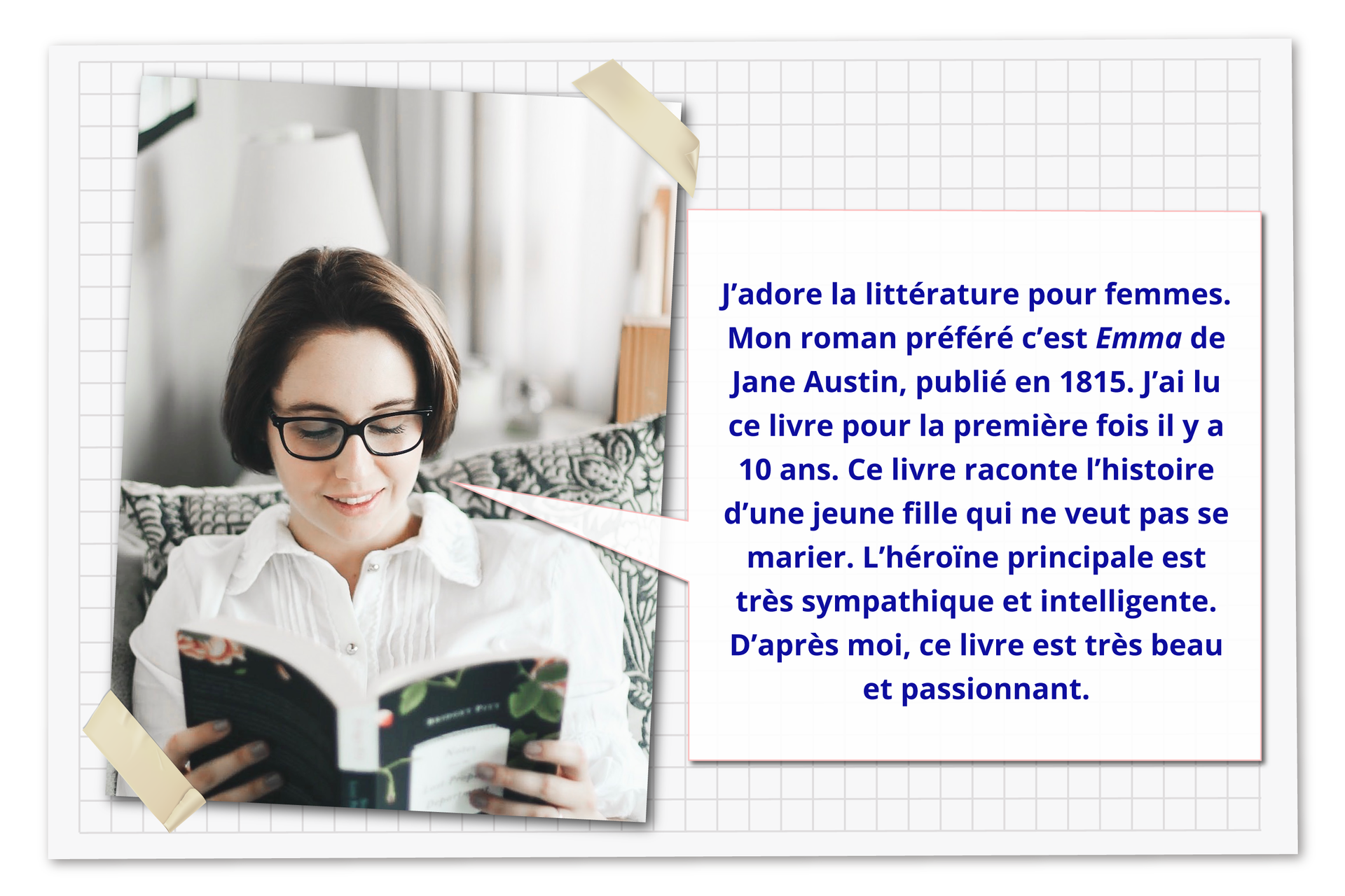 Ilustracja składa się ze zdjęcia młodej kobiety czytającej książkę oraz dymku z tekstem, który mówi: J'adore la littérature pour femmes. Mon roman préféré c'est Emma de Jane Austin, publié en 1815. J'ai lu ce livre pour la première fois il y a 10 ans. Ce livre raconte l'histoire d'une jeune fille qui ne veut pas se marier. L'héroïne principale est très sympathique et intelligente. D'après moi, ce livre est très beau et passionnant.