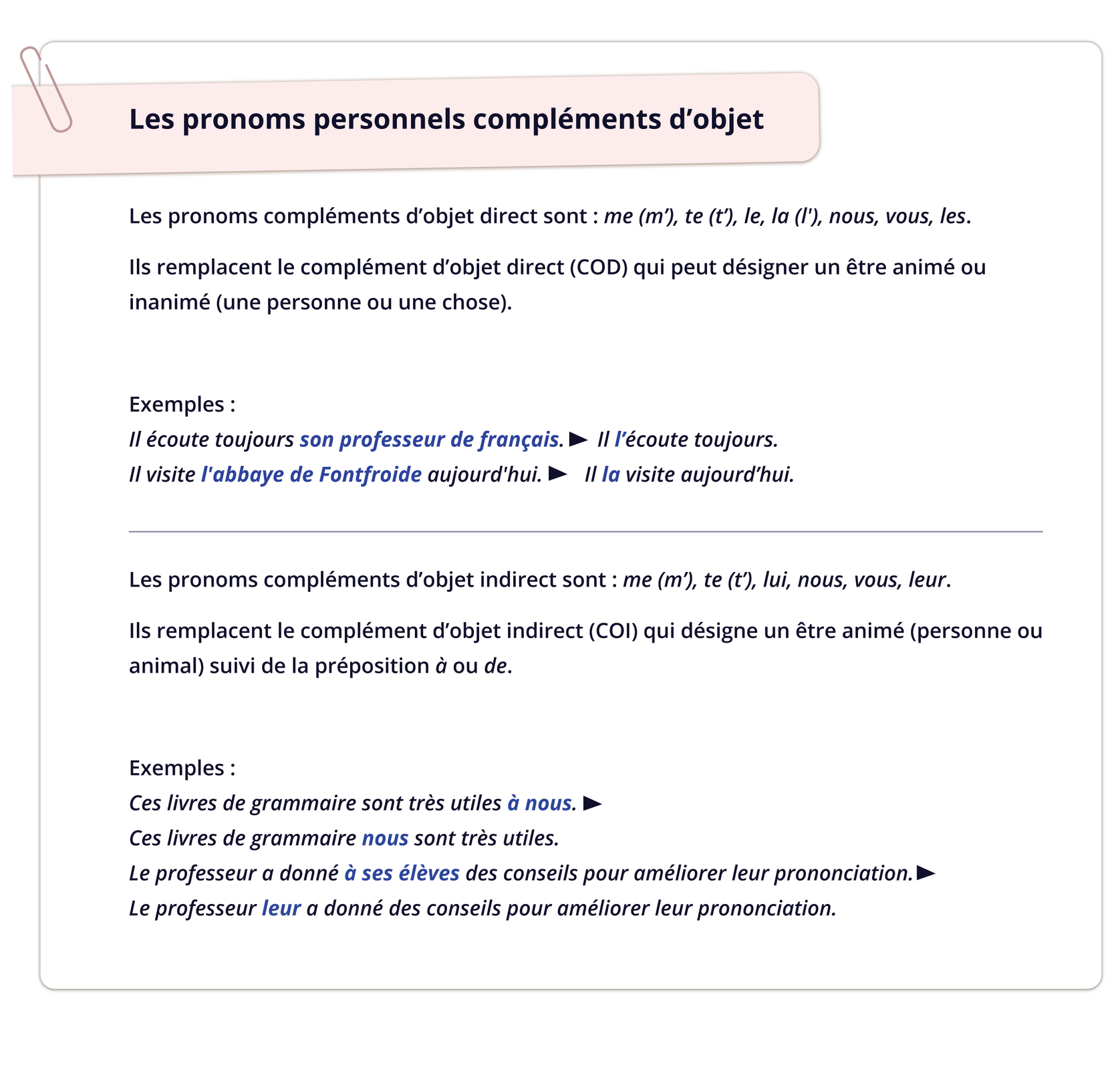 Grafika zatytułowana Les pronoms personnels compléments d'objet zawiera informacje tekstowe.Les pronoms compléments d'objet direct sont : me (m'), te (t'), le, la (l'), nous, vous, les. Ils remplacent le complément d'objet direct (COD) qui peut désigner un être animé ou inanimé (une personne ou une chose). Exemples: Il écoute toujours son professeur de français. ► Il l'écoute toujours. Il visite l'abbaye de Fontfroide aujourd'hui. ► Il la visite aujourd'hui. Les pronoms compléments d'objet indirect sont : me (m'), te (t'), lui, nous, vous, leur. Ils remplacent le complément d'objet indirect (COI) qui désigne un être animé (personne ou animal) suivi de la préposition à ou de. Exemples: Ces livres de grammaire sont très utiles à nous. Ces livres de grammaire nous sont très utiles. Le professeur a donné à ses élèves des conseils pour améliorer leur prononciation.  Le professeur leur a donné des conseils pour améliorer leur prononciation.