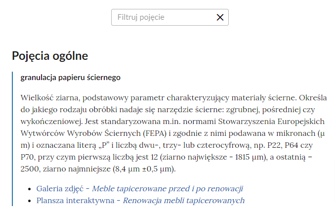 Grafika przedstawia widok na fragment słownika wraz z polem do filtrowania pojęć. W górnej części grafiki znajduje się prostokątne pole z napisem: Filtruj pojęcie, które służy do filtrowania pojęć w słowniku. W prawej części ramki jest ikona krzyżyka, która służy do wyczyszczenia pola filtracji. Pod ramką pojęcie wraz z definicją: granulacja papieru ściernego – Wielkość ziarna, podstawowy parametr charakteryzujący materiały ścierne. Określa do jakiego rodzaju obróbki nadaje się narzędzie ścierne: zgrubnej, pośredniej czy wykończeniowej. Jest standaryzowana m.in. normami Stowarzyszenia Europejskich Wytwórców Wyrobów Ściernych (FEPA) i zgodnie z nimi podawana w mikronach (μmum) i oznaczana literą „P” i liczbą dwu-, trzy- lub czterocyfrową, np. P22, P64 czy P70, przy czym pierwszą liczbą jest 12 (ziarno największe - 1815 μmum), a ostatnią – 2500, ziarno najmniejsze (8,4 μmum ±0,5 μmum). Link do multimedium: Galeria zdjęć Meble tapicerowane przed i po renowacji, Plansza interaktywna Renowacja mebli tapicerowanych.
