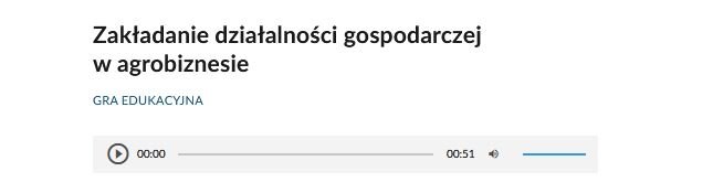 Ilustracja przedstawia panel odtwarzania. Na górze znajduje się napis: Zakładanie działalności gospodarczej w agrobiznesie. Gra edukacyjna. Poniżej widoczny jest panel odtwarzacza. Od lewej widoczna jest ikona włączenia odtwarzacza – ikona składa się z trójkąta wpisanego w okrąg. Wierzchołek trójkąta wskazuje w prawo. Oba kształty są ciemno szare. Tło jest siwe. Następnie widoczny jest pasek z czasem nagrania – od lewej początek nagrania 00:00, następnie siwy krótki pasek, a po prawej czas całego nagrania –51 sekund. Po lewej widnieją ikony zmiany głośności dźwięku w nagraniu. Składa się on z ikony megafonu skierowanego w prawo, od którego odchodzą dwie półokrągłe linie symbolizujące fale dźwiękowe. Po prawej stronie megafonu znajduje się niebieski pasek, który umożliwia zmianę poziomu głośności.