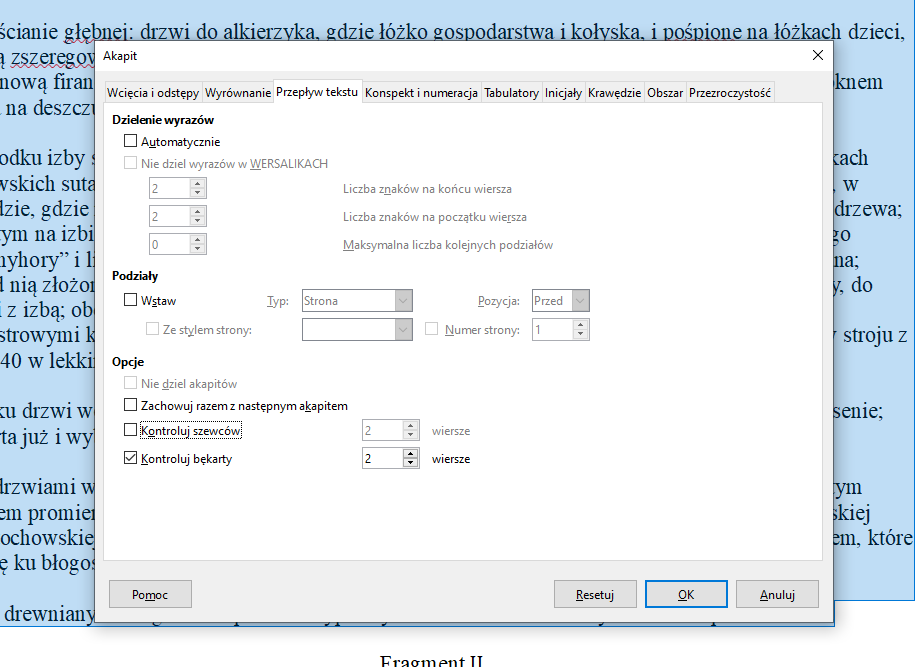 Obrazek przedstawia okno dialogowe dotyczące Akapitu. Wybrana jest karta Przepływ tekstu. Pierwsza część okna dotyczy dzielenia wyrazów. Znajdują się w niej dwie opcje: Automatycznie oraz zaznaczona na szaro Nie dziel wyrazów w WERSALIKACH. Poniżej znajdują się trzy zaznaczone na szaro pola do wyboru liczby znaków na końcu wiersza, liczby znaków na początku wiersza oraz maksymalnej liczby kolejnych podziałów. Druga część okna dotyczy podziałów.  Znajduje się w niej opcja Wstaw, a pod nią zaznaczona na szaro opcja Ze stylem strony. Obok znajdują się pola zaznaczone na szaro: Typ z wybranym wariantem Strona, Pozycja z wybranym wariantem Przed oraz Numer strony z wpisaną wartością jeden. Trzecia część okna dotyczy opcji. Znajdują się w niej cztery opcje: Nie dziel akapitów, Zachowuj razem z następnym, Kontroluj szewców oraz Kontroluj bękarty. Nie dziel akapitów zaznaczone jest na szaro. Opcja Kontroluj szewców ma ustawioną wartość dwa dla wierszy. Wybrana jest opcja Kontroluj bękarty, która ma ustawioną wartość dwa dla wierszy. Na dole okna znajdują się cztery przyciski: Pomoc, Resetuj, OK oraz Anuluj.  
