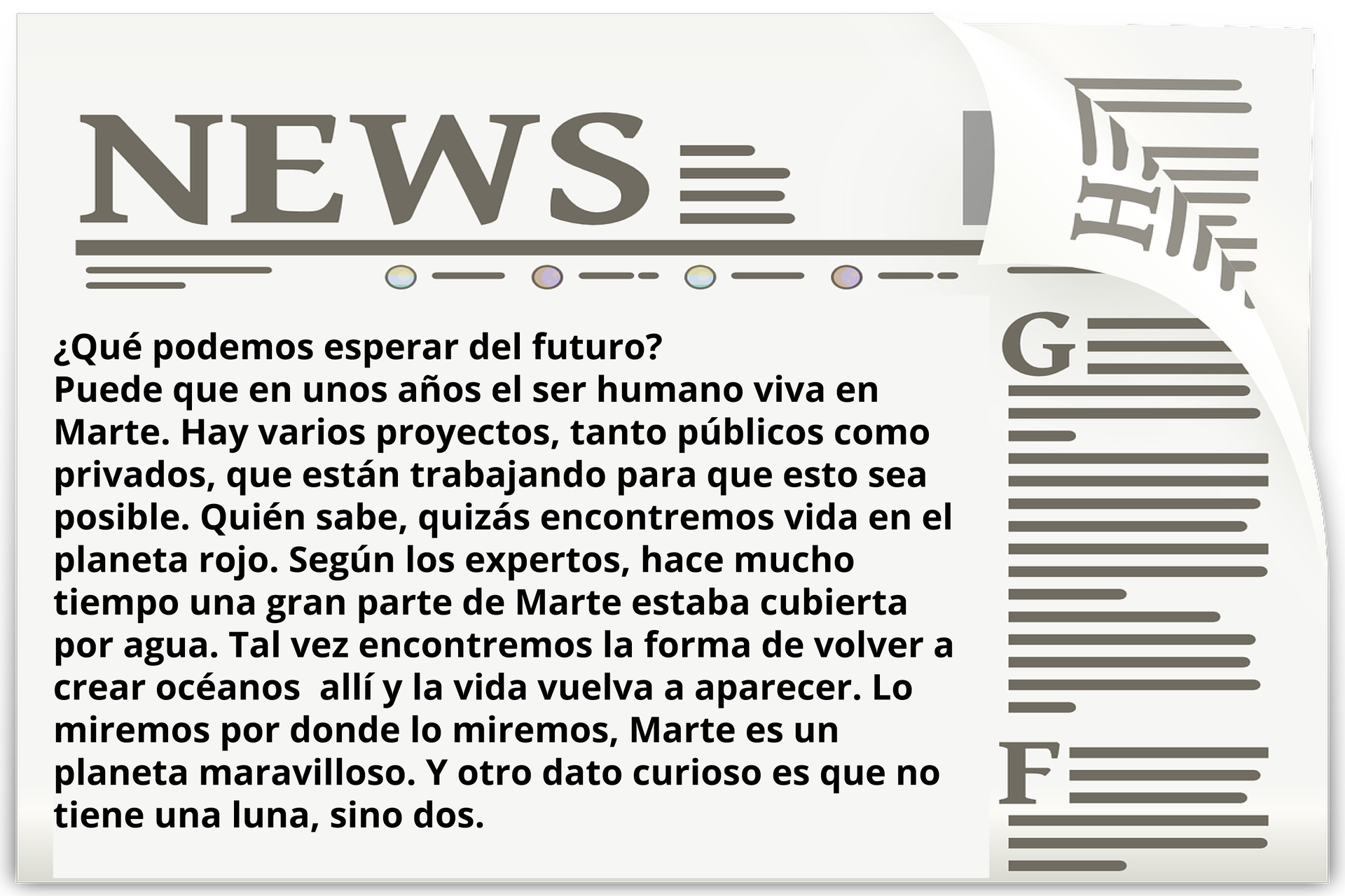 Grafika przedstawia stronę gazety z tytułem NEWS. Poniżej: ¿Qué podemos esperar del futuro? Puede que en unos años el ser humano viva en Marte. Hay varios proyectos, tanto públicos como privados, que están trabajando para que esto sea posible. Quién sabe, quizás encontremos vida en el  planeta rojo. Según los expertos, hace mucho tiempo una gran parte de Marte estaba cubierta por agua. Tal vez encontremos la forma de volver a crear océanos  allí y la vida vuelva a aparecer. Lo miramos por donde lo miremos, Marte es un planeta maravilloso. Y otro dato curioso es que no tiene una luna, sino dos.
