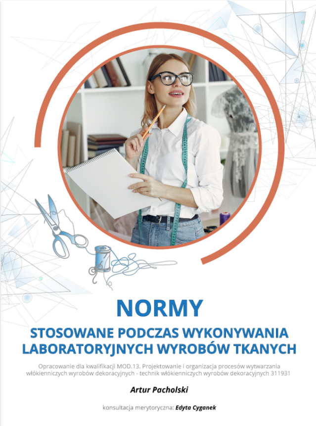 Grafika przedstawia okładkę e‑booka. W górnej części w okrągłym polu zdjęcie przedstawiające uśmiechniętą kobietę. Ubrana jest w białą koszulę i niebieskie jeansy. Ma duże okulary w czarnych oprawkach. Na szyi ma zawieszoną miarę krawiecką. W jednej ręce trzyma ołówek, którym dotyka brody, a w drugiej ma skoroszyt. W tle widoczny jest regał z książkami oraz fragment manekina w koronkowym stroju. Wokół okrągłego pola grafiki ozdobne oraz rysunek nożyc krawieckich i szpulki z nitką. Poniżej tytuł e‑booka: Normy stosowane podczas wykonywania laboratoryjnych wyrobów tkanych. Pod tytułem informacja: Opracowanie dla kwalifikacji MOD.13. Projektowanie i organizacja procesów wytwarzania włókienniczych wyrobów dekoracyjnych - technik włókienniczych wyrobów dekoracyjnych 311931. Autor: Artur Pacholski. Konsultacja merytoryczna: Edyta Cyganek. 