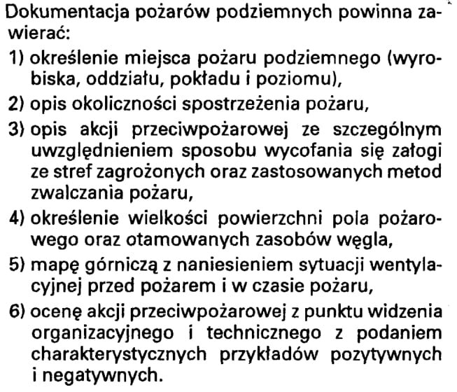 Ilustracja. Ilustracja przedstawia instrukcje dotyczącą dokumentowania pożarów podziemnych. Instrukcja przedstawiona jest w formie tekstu.Dokumentacja pożarów podziemnych powinna zawierać:określenie miejsca pożaru podziemnego (wyrobiska, oddziału, pokładu i poziomu),opis okoliczności spostrzeżenia pożaruopis akcji przeciwpożarowej ze szczególnym uwzględnieniem sposobu wycofania się załogi ze stref zagrożonych oraz zastosowanych metod zwalczania pożaru,określenie wielkości powierzchni pola pożarowego oraz otamowanych zasobów węgla,mapę górniczą z naniesieniem sytuacji wentylacyjnej przed pożarem i w czasie pożaru,ocenę akcji przeciwpożarowej z punktu widzenia organizacyjnego o technicznego z podaniem charakterystyki przykładów pozytywnych i negatywnych 