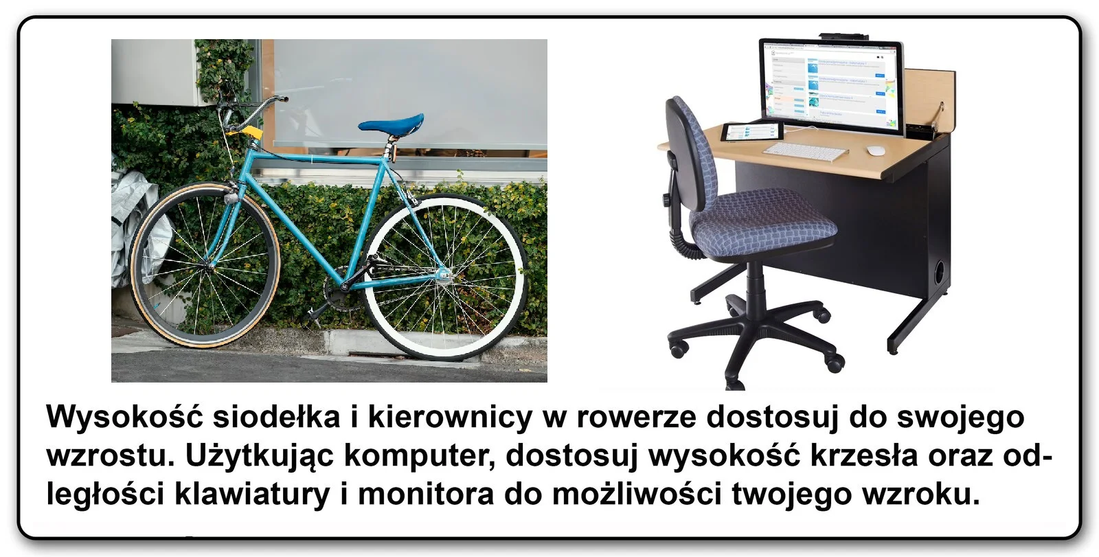 Slajd 2 galerii fotografii. Porównanie dwóch zdjęć, roweru oraz stanowiska komputerowego z monitorem, tabletem i krzesłem obrotowym. Pod spodem tekst "Wysokość siodełka i kierownicy w rowerze dostosuj do swojego wzrostu. Użytkując komputer, dostosuj wysokość krzesła oraz odległość klawiatury i monitora do możliwości twojego wzroku"
