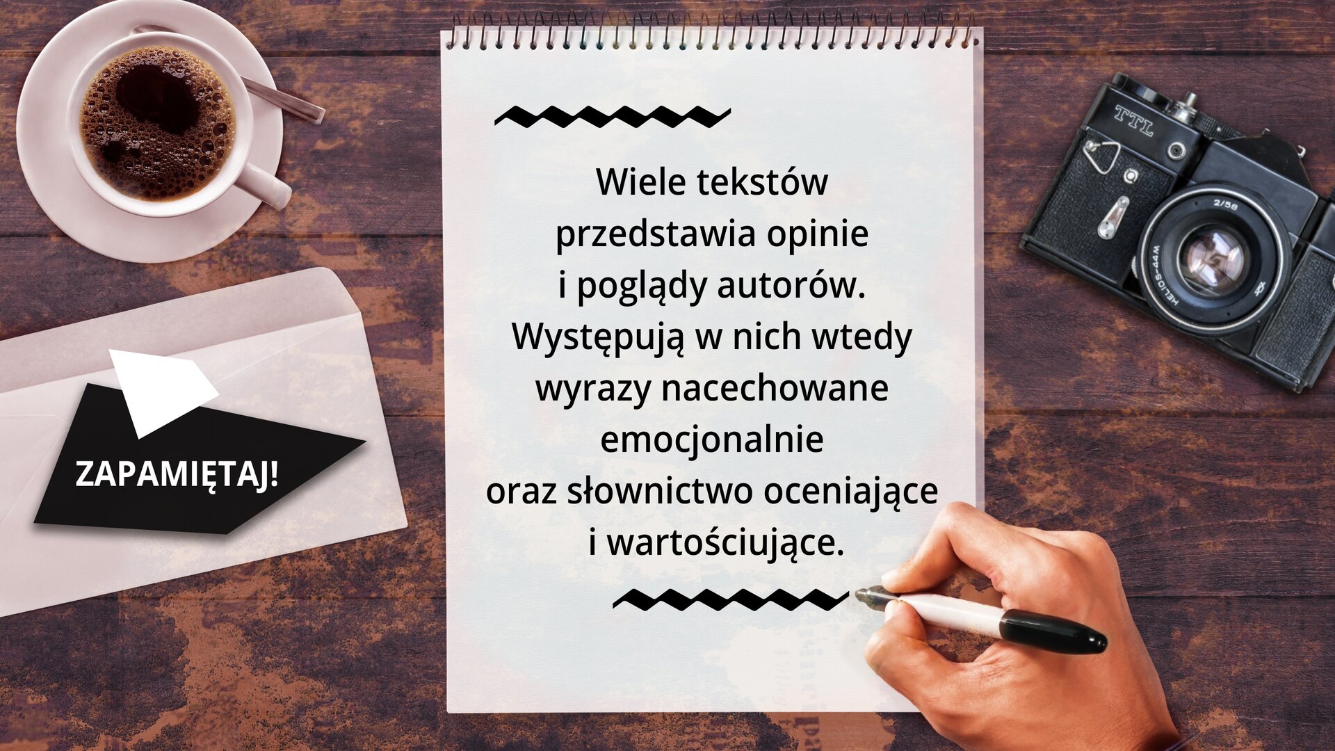 Ilustracja przedstawia na ciemnobrązowym tle stojącą po lewej stronie białą filiżankę na białym talerzyku wypełniona kawą. Po prawej stronie ilustracji widać leżący czarny aparat fotograficzny z otwartą przesłoną. Pod filiżanką z kawą na czworoboku jest umieszczony napis: ZAPAMIĘTAJ! NA środku ilustracji jest biała kartka z czarnym tekstem: Wiele tekstów przedstawia opinie i poglądy autorów. Występują w nich wtedy wyrazy nacechowane emocjonalnie oraz słownictwo oceniające i wartościujące.