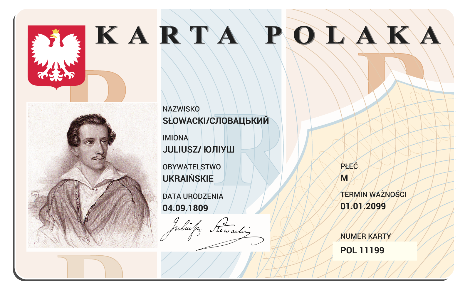 Kliknij, aby powiększyć Ilustracja przedstawia Kartę Polaka wystawioną dla obywatela Ukrainy Juliusza Słowackiego, urodzonego jako mężczyzna 4 września 1809 roku. Karta jest ważna do 1 stycznia 2099 roku i ma numer POL11199. Karta Polaka jest dokumentem potwierdzającym przynależność do narodu polskiego. Karta ma kształt prostokąta z zaokrąglonymi narożnikami, w lewym górnym rogu znajduje się godło Polski. Cała powierzchnia pokryta jest znakiem wodnym.