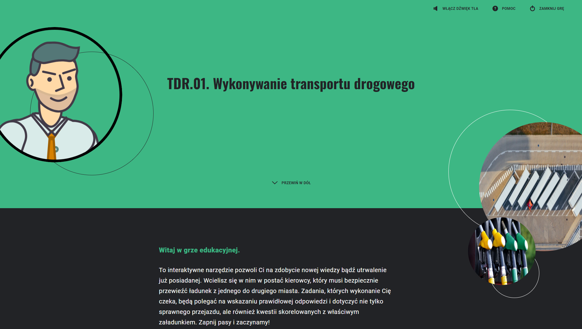 Zrzut ekranu przedstawia przykładowy wygląd gry edukacyjnej. Widoczne jest zielone tło, na którym znajduje się kod specjalizacji oraz tytuł gry "wykonywanie transportu drogowego". Poniżej na czarnym tle znajduje się instrukcja do gry, którą można przewinąć w dół. Po lewej i na górze widać rysunek mężczyzny w koszuli i krawacie w okrągłej ramce. Po prawej i na dole widoczne są dwa okrągłe zdjęcia, jedno małe a drugie duże. Na dużym zdjęciu widać parking samochodów ciężarowych z góry, a na małym widoczne są dystrybutory paliwa. W górnym prawym rogu znajdują się przyciski pomoc oraz zamknij grę.