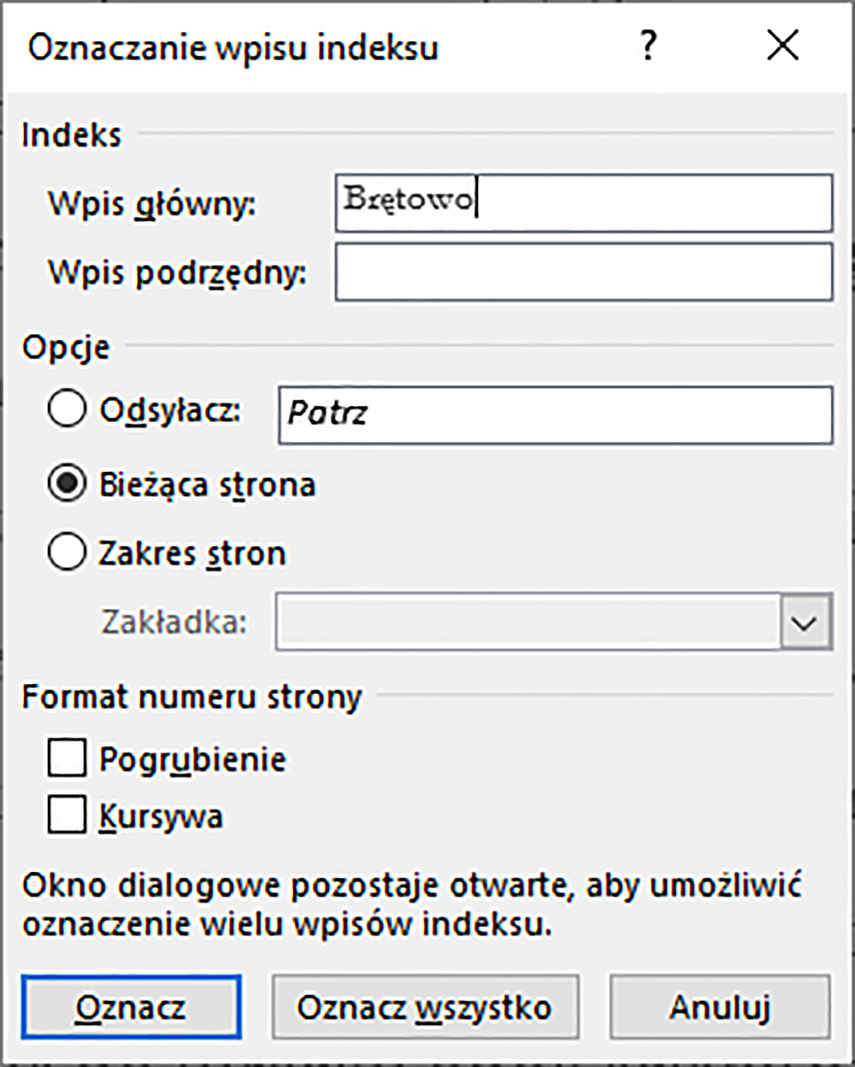 Ilustracja przedstawiająca okno dialogowe Oznaczanie wpisu indeksu. Okno podzielono na segmenty: Indeks, Opcje oraz Format numeru strony. W segmencie Indeks znajdują się dwa pola: Wpis główny, gdzie wpisano Brętowo oraz Wpis podrzędny. W segmencie Opcje znajdują się następujące pola radialne: Odsyłacz, Bieżąca strona oraz Zakres stron. Wybrano Bieżąca strona. W segmencie Format numeru strony znajdują się dwa pola wyboru: Pogrubienie i Kursywa. Pod nimi tekst: Okno dialogowe pozostaje otwarte, aby umożliwić oznaczenie wielu wpisów indeksu. Na dole okna przyciski: Oznacz, Oznacz wszystko oraz Anuluj. 