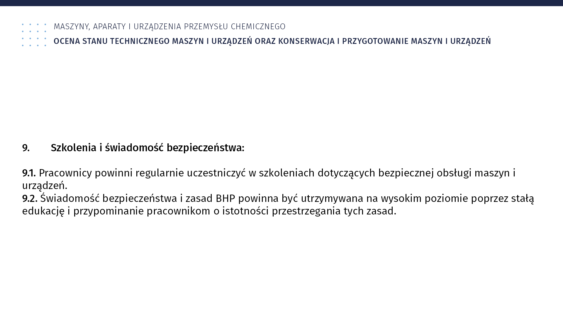 Plansza: Maszyny, aparaty i urządzenia przemysłu chemicznym. Ocena stanu technicznego maszyn i urządzeń oraz konserwacja i przygotowanie maszyn i urządzeń. 9. Szkolenia i świadomość bezpieczeństwa: 9.1. Pracownicy powinni regularnie uczestniczyć w szkoleniach dotyczących bezpiecznej obsługi maszyn i urządzeń. 9.2. Świadomość bezpieczeństwa i zasad BHP powinna być utrzymywana na wysokim poziomie poprzez stałą edukację i przypominanie pracownikom o istotności przestrzegania tych zasad.