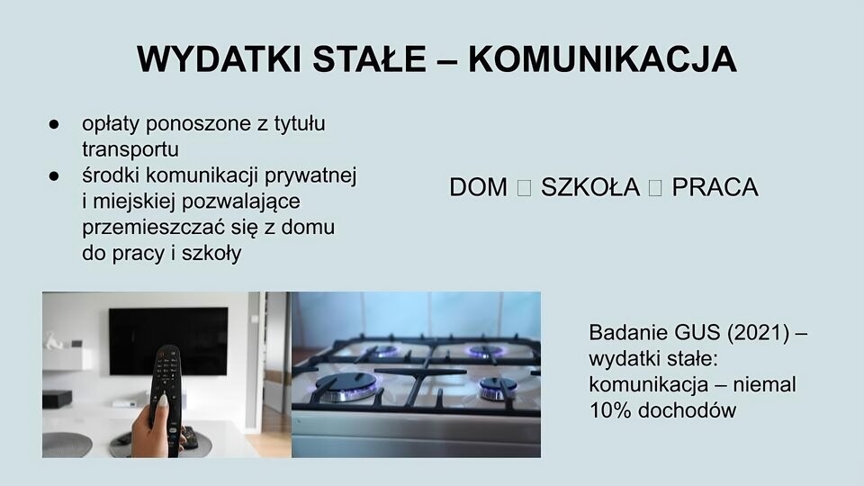 U góry ekranu tekst: Wydatki stałe - komunikacja. Poniżej z lewej strony tekst: opłaty ponoszone z tytułu transportu, środki komunikacji prywatnej i miejskiej pozwalające przemieszczać się z domu do pracy i szkoły. Z prawej strony tekst: dom, szkoła, praca. Na dole z lewej strony dwa zdjęcia: z lewej strony ręka trzymająca pilota, w tle telewizor. Z prawej strony górna część kuchenki gazowej z zapalonymi dyszami. Po prawej tekst: Badanie GUS (2021) - wydatki stałe: komunikacja - niemal 10% dochodów.