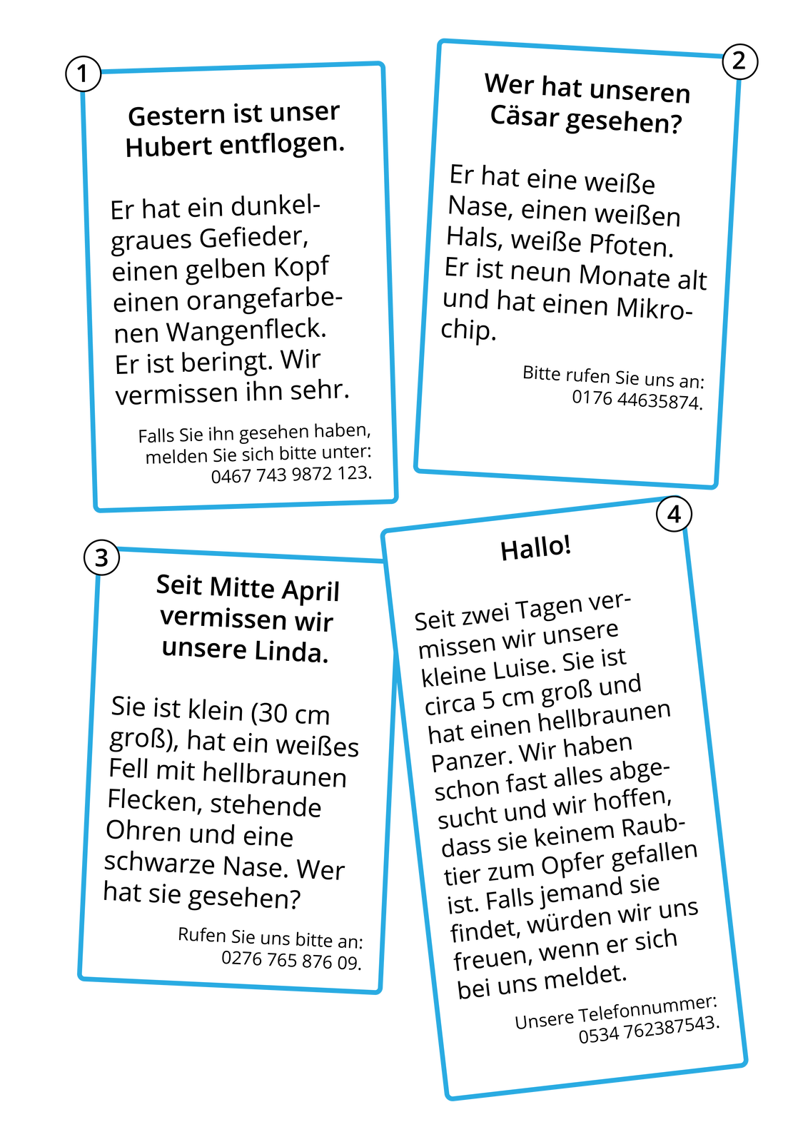 Ilustracja przedstawia cztery kartki z ogłoszeniami. 1. Gestern ist unser Hubert entflogen. Er hat ein dunkelgraues Gefieder, einen gelben Kopf einen orangefarbenen Wangefleck. Er ist beringt. Wir vermissen ihn sehr. Falls Sie ihn gesehen haben, melden Sie sich bitte unter: 0467 743 9872 123. 2. Wer hat unseren Cäsar gesehen? Er hat eine weiße Nase, einen weißen Hals, weiße Pfoten. Er ist neun Monate alt und hat einen Mikrochip. Bitte rufen Sie uns an: 0176 44635874. 3. Seit Mitte April vermissen wir unsere Linda. Sie ist klein (30 cm groß), hat ein weißes Fell mit hellbraunen Flecken, stehende Ohren und eine schwarze Nase. Wer hat sie gesehen? Rufen Sie uns bitte an: 0276 765 876 09. 4. Hallo! Seit zwei Tagen vermissen wir unsere kleine Luise. Sie ist circa 5 cm groß und hat einen hellbraunen Panzer. Wir haben schon fast alles abgesucht und wir hoffen, dass sie keinem Raubtier zum Opfer gefallen ist. Falls jemand sie findet, würden wir uns freuen, wenn er sich bei uns meldet. Unsere Telefonnummer: 0534762387543